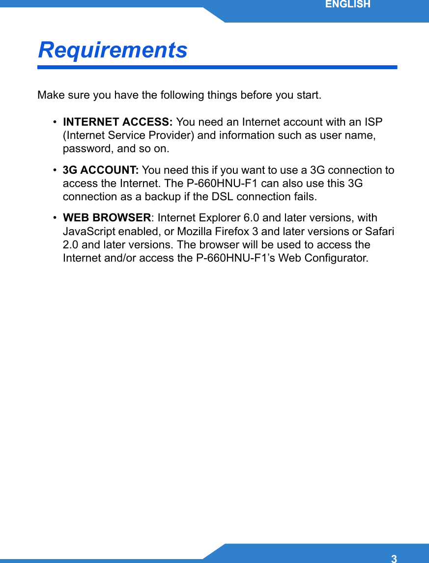 3ENGLISHRequirementsMake sure you have the following things before you start.•  INTERNET ACCESS: You need an Internet account with an ISP (Internet Service Provider) and information such as user name, password, and so on.•  3G ACCOUNT: You need this if you want to use a 3G connection to access the Internet. The P-660HNU-F1 can also use this 3G connection as a backup if the DSL connection fails.•  WEB BROWSER: Internet Explorer 6.0 and later versions, with JavaScript enabled, or Mozilla Firefox 3 and later versions or Safari 2.0 and later versions. The browser will be used to access the Internet and/or access the P-660HNU-F1’s Web Configurator.ENGLISH