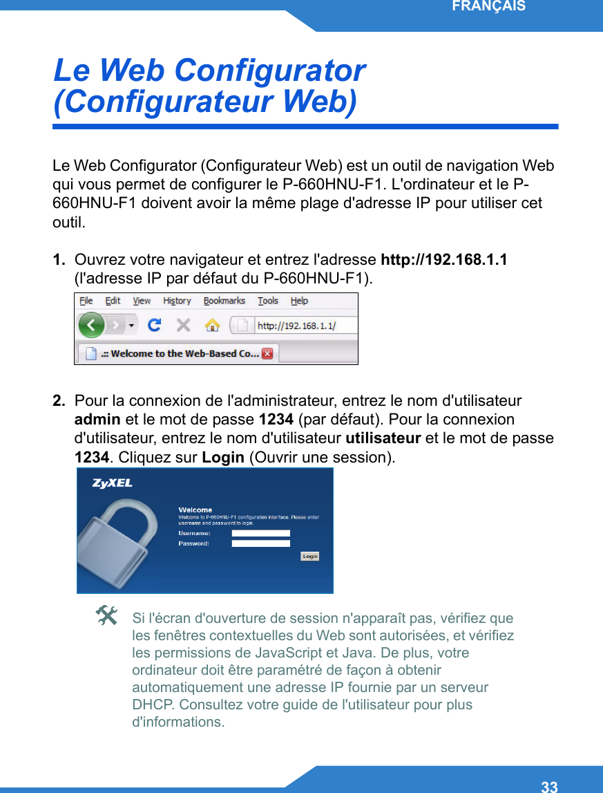 33FRANÇAISLe Web Configurator (Configurateur Web)Le Web Configurator (Configurateur Web) est un outil de navigation Web qui vous permet de configurer le P-660HNU-F1. L&apos;ordinateur et le P-660HNU-F1 doivent avoir la même plage d&apos;adresse IP pour utiliser cet outil.1.  Ouvrez votre navigateur et entrez l&apos;adresse http://192.168.1.1 (l&apos;adresse IP par défaut du P-660HNU-F1).2.  Pour la connexion de l&apos;administrateur, entrez le nom d&apos;utilisateur admin et le mot de passe 1234 (par défaut). Pour la connexion d&apos;utilisateur, entrez le nom d&apos;utilisateur utilisateur et le mot de passe 1234. Cliquez sur Login (Ouvrir une session). Si l&apos;écran d&apos;ouverture de session n&apos;apparaît pas, vérifiez que les fenêtres contextuelles du Web sont autorisées, et vérifiez les permissions de JavaScript et Java. De plus, votre ordinateur doit être paramétré de façon à obtenir automatiquement une adresse IP fournie par un serveur DHCP. Consultez votre guide de l&apos;utilisateur pour plus d&apos;informations.