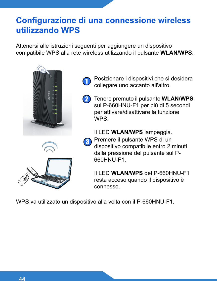44Configurazione di una connessione wireless utilizzando WPS Attenersi alle istruzioni seguenti per aggiungere un dispositivo compatibile WPS alla rete wireless utilizzando il pulsante WLAN/WPS. WPS va utilizzato un dispositivo alla volta con il P-660HNU-F1. Posizionare i dispositivi che si desidera collegare uno accanto all&apos;altro.Tenere premuto il pulsante WLAN/WPS sul P-660HNU-F1 per più di 5 secondi per attivare/disattivare la funzione WPS.Il LED WLAN/WPS lampeggia.Premere il pulsante WPS di un dispositivo compatibile entro 2 minuti dalla pressione del pulsante sul P-660HNU-F1.Il LED WLAN/WPS del P-660HNU-F1 resta acceso quando il dispositivo è connesso.123