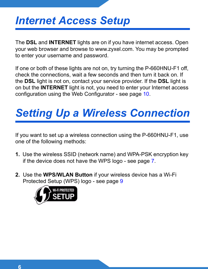 6Internet Access SetupThe DSL and INTERNET lights are on if you have internet access. Open your web browser and browse to www.zyxel.com. You may be prompted to enter your username and password.If one or both of these lights are not on, try turning the P-660HNU-F1 off, check the connections, wait a few seconds and then turn it back on. If the DSL light is not on, contact your service provider. If the DSL light is on but the INTERNET light is not, you need to enter your Internet access configuration using the Web Configurator - see page 10.Setting Up a Wireless ConnectionIf you want to set up a wireless connection using the P-660HNU-F1, use one of the following methods:1.  Use the wireless SSID (network name) and WPA-PSK encryption key if the device does not have the WPS logo - see page 7.2.  Use the WPS/WLAN Button if your wireless device has a Wi-Fi Protected Setup (WPS) logo - see page 9