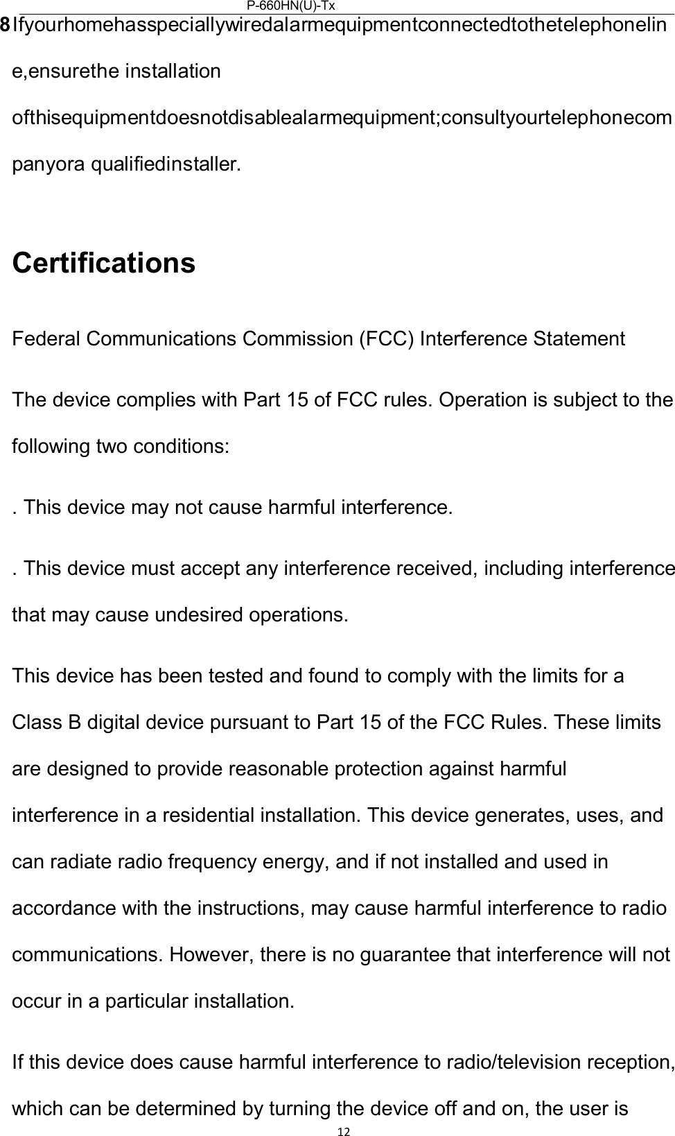 P-660HN(U)-Tx v2QuickStartGuide  12  8Ifyourhomehasspeciallywiredalarmequipmentconnectedtothetelephoneline,ensurethe installation ofthisequipmentdoesnotdisablealarmequipment;consultyourtelephonecompanyora qualifiedinstaller.  Certifications  Federal Communications Commission (FCC) Interference Statement  The device complies with Part 15 of FCC rules. Operation is subject to the following two conditions:  . This device may not cause harmful interference.  . This device must accept any interference received, including interference that may cause undesired operations.  This device has been tested and found to comply with the limits for a Class B digital device pursuant to Part 15 of the FCC Rules. These limits are designed to provide reasonable protection against harmful interference in a residential installation. This device generates, uses, and can radiate radio frequency energy, and if not installed and used in accordance with the instructions, may cause harmful interference to radio communications. However, there is no guarantee that interference will not occur in a particular installation.  If this device does cause harmful interference to radio/television reception, which can be determined by turning the device off and on, the user is 