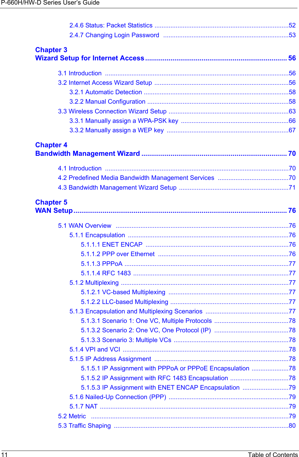 P-660H/HW-D Series User’s Guide11 Table of Contents2.4.6 Status: Packet Statistics ............................................................................522.4.7 Changing Login Password  .......................................................................53Chapter 3Wizard Setup for Internet Access......................................................................... 563.1 Introduction  ........................................................................................................563.2 Internet Access Wizard Setup ............................................................................563.2.1 Automatic Detection ..................................................................................583.2.2 Manual Configuration ................................................................................583.3 Wireless Connection Wizard Setup ....................................................................633.3.1 Manually assign a WPA-PSK key  .............................................................663.3.2 Manually assign a WEP key  .....................................................................67Chapter 4Bandwidth Management Wizard ........................................................................... 704.1 Introduction  ........................................................................................................704.2 Predefined Media Bandwidth Management Services  ........................................704.3 Bandwidth Management Wizard Setup  ..............................................................71Chapter 5WAN Setup.............................................................................................................. 765.1 WAN Overview   ..................................................................................................765.1.1 Encapsulation  ...........................................................................................765.1.1.1 ENET ENCAP  .................................................................................765.1.1.2 PPP over Ethernet  ..........................................................................765.1.1.3 PPPoA .............................................................................................775.1.1.4 RFC 1483 ........................................................................................775.1.2 Multiplexing ...............................................................................................775.1.2.1 VC-based Multiplexing  ....................................................................775.1.2.2 LLC-based Multiplexing ...................................................................775.1.3 Encapsulation and Multiplexing Scenarios  ...............................................775.1.3.1 Scenario 1: One VC, Multiple Protocols ..........................................785.1.3.2 Scenario 2: One VC, One Protocol (IP)  ..........................................785.1.3.3 Scenario 3: Multiple VCs  .................................................................785.1.4 VPI and VCI  ..............................................................................................785.1.5 IP Address Assignment  ............................................................................785.1.5.1 IP Assignment with PPPoA or PPPoE Encapsulation .....................785.1.5.2 IP Assignment with RFC 1483 Encapsulation .................................785.1.5.3 IP Assignment with ENET ENCAP Encapsulation  ..........................795.1.6 Nailed-Up Connection (PPP) ....................................................................795.1.7 NAT ...........................................................................................................795.2 Metric   ................................................................................................................795.3 Traffic Shaping  ...................................................................................................80