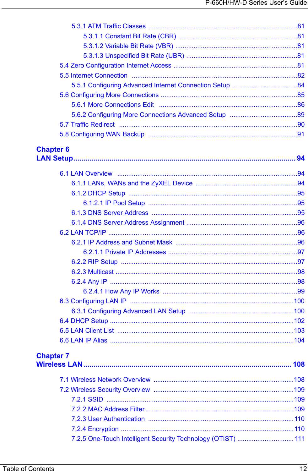 P-660H/HW-D Series User’s GuideTable of Contents 125.3.1 ATM Traffic Classes ..................................................................................815.3.1.1 Constant Bit Rate (CBR)  .................................................................815.3.1.2 Variable Bit Rate (VBR) ...................................................................815.3.1.3 Unspecified Bit Rate (UBR) .............................................................815.4 Zero Configuration Internet Access ....................................................................815.5 Internet Connection  ...........................................................................................825.5.1 Configuring Advanced Internet Connection Setup ....................................845.6 Configuring More Connections ...........................................................................855.6.1 More Connections Edit   ............................................................................865.6.2 Configuring More Connections Advanced Setup  .....................................895.7 Traffic Redirect   ..................................................................................................905.8 Configuring WAN Backup  ..................................................................................91Chapter 6LAN Setup............................................................................................................... 946.1 LAN Overview   ...................................................................................................946.1.1 LANs, WANs and the ZyXEL Device  ........................................................946.1.2 DHCP Setup  .............................................................................................956.1.2.1 IP Pool Setup  ..................................................................................956.1.3 DNS Server Address  ................................................................................956.1.4 DNS Server Address Assignment .............................................................966.2 LAN TCP/IP ........................................................................................................966.2.1 IP Address and Subnet Mask  ...................................................................966.2.1.1 Private IP Addresses .......................................................................976.2.2 RIP Setup  .................................................................................................976.2.3 Multicast ....................................................................................................986.2.4 Any IP  .......................................................................................................986.2.4.1 How Any IP Works  ..........................................................................996.3 Configuring LAN IP  ..........................................................................................1006.3.1 Configuring Advanced LAN Setup  ..........................................................1006.4 DHCP Setup .....................................................................................................1026.5 LAN Client List  .................................................................................................1036.6 LAN IP Alias  .....................................................................................................104Chapter 7Wireless LAN ........................................................................................................ 1087.1 Wireless Network Overview  .............................................................................1087.2 Wireless Security Overview  .............................................................................1097.2.1 SSID  .......................................................................................................1097.2.2 MAC Address Filter .................................................................................1097.2.3 User Authentication  ................................................................................1107.2.4 Encryption ...............................................................................................1107.2.5 One-Touch Intelligent Security Technology (OTIST) ............................... 111