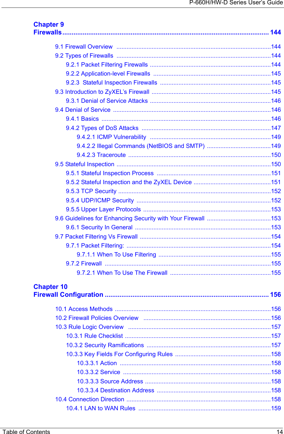 P-660H/HW-D Series User’s GuideTable of Contents 14Chapter 9Firewalls................................................................................................................ 1449.1 Firewall Overview  ............................................................................................1449.2 Types of Firewalls  ............................................................................................1449.2.1 Packet Filtering Firewalls ........................................................................1449.2.2 Application-level Firewalls  ......................................................................1459.2.3  Stateful Inspection Firewalls  ..................................................................1459.3 Introduction to ZyXEL’s Firewall .......................................................................1459.3.1 Denial of Service Attacks ........................................................................1469.4 Denial of Service  ..............................................................................................1469.4.1 Basics  .....................................................................................................1469.4.2 Types of DoS Attacks  .............................................................................1479.4.2.1 ICMP Vulnerability  ........................................................................1499.4.2.2 Illegal Commands (NetBIOS and SMTP)  ......................................1499.4.2.3 Traceroute  .....................................................................................1509.5 Stateful Inspection ............................................................................................1509.5.1 Stateful Inspection Process  ....................................................................1519.5.2 Stateful Inspection and the ZyXEL Device ..............................................1519.5.3 TCP Security ...........................................................................................1529.5.4 UDP/ICMP Security  ................................................................................1529.5.5 Upper Layer Protocols  ............................................................................1539.6 Guidelines for Enhancing Security with Your Firewall  ......................................1539.6.1 Security In General  .................................................................................1539.7 Packet Filtering Vs Firewall  ..............................................................................1549.7.1 Packet Filtering:  ......................................................................................1549.7.1.1 When To Use Filtering  ...................................................................1559.7.2 Firewall  ...................................................................................................1559.7.2.1 When To Use The Firewall  ............................................................155Chapter 10Firewall Configuration ......................................................................................... 15610.1 Access Methods .............................................................................................15610.2 Firewall Policies Overview   ............................................................................15610.3 Rule Logic Overview   .....................................................................................15710.3.1 Rule Checklist .......................................................................................15710.3.2 Security Ramifications  ..........................................................................15710.3.3 Key Fields For Configuring Rules  .........................................................15810.3.3.1 Action  ..........................................................................................15810.3.3.2 Service  ........................................................................................15810.3.3.3 Source Address ...........................................................................15810.3.3.4 Destination Address ....................................................................15810.4 Connection Direction ......................................................................................15810.4.1 LAN to WAN Rules  ...............................................................................159