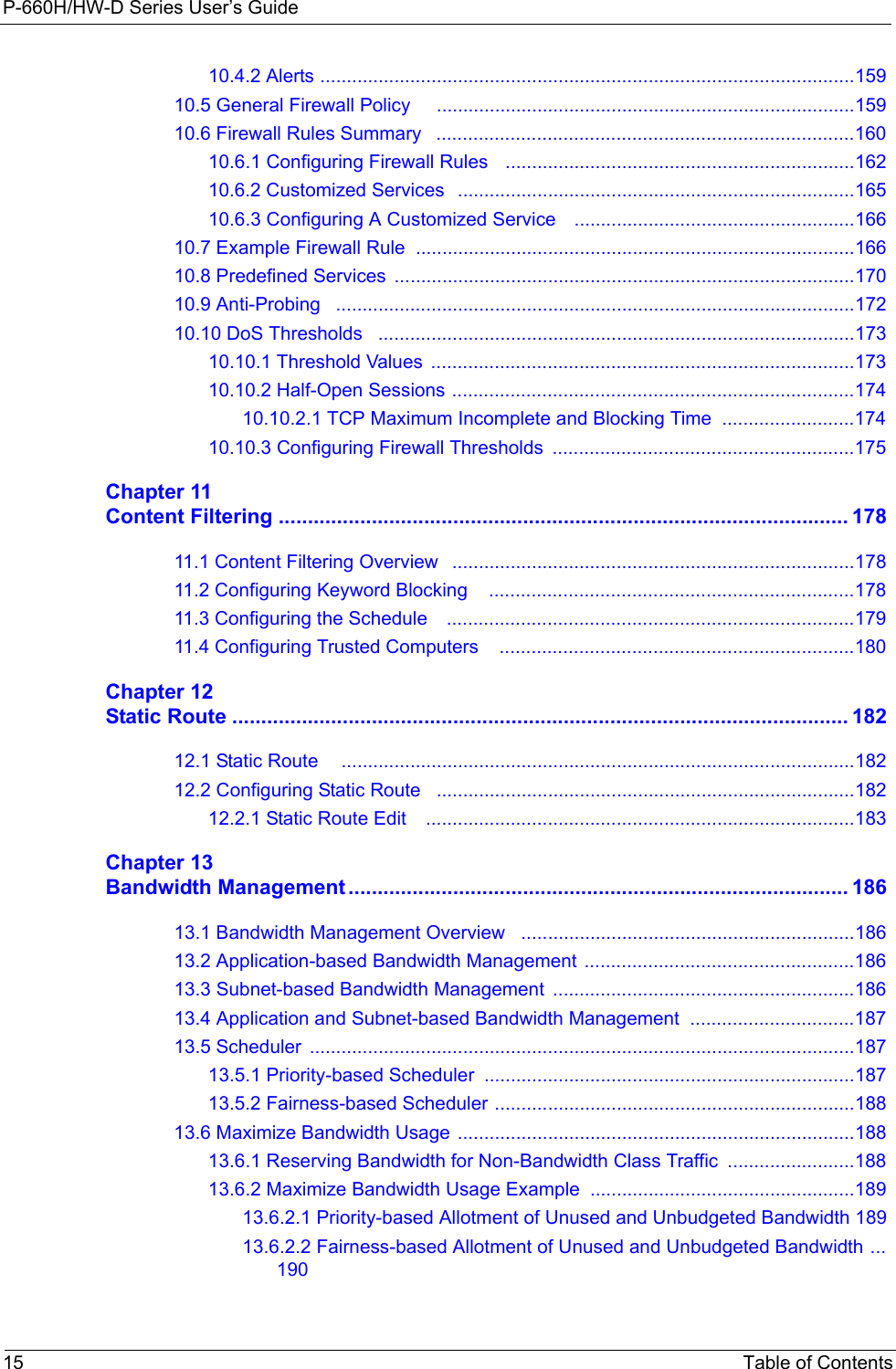 P-660H/HW-D Series User’s Guide15 Table of Contents10.4.2 Alerts .....................................................................................................15910.5 General Firewall Policy     ...............................................................................15910.6 Firewall Rules Summary   ...............................................................................16010.6.1 Configuring Firewall Rules   ..................................................................16210.6.2 Customized Services   ...........................................................................16510.6.3 Configuring A Customized Service    .....................................................16610.7 Example Firewall Rule  ...................................................................................16610.8 Predefined Services  .......................................................................................17010.9 Anti-Probing   ..................................................................................................17210.10 DoS Thresholds   ..........................................................................................17310.10.1 Threshold Values  ................................................................................17310.10.2 Half-Open Sessions ............................................................................17410.10.2.1 TCP Maximum Incomplete and Blocking Time  .........................17410.10.3 Configuring Firewall Thresholds  .........................................................175Chapter 11Content Filtering .................................................................................................. 17811.1 Content Filtering Overview   ............................................................................17811.2 Configuring Keyword Blocking    .....................................................................17811.3 Configuring the Schedule    .............................................................................17911.4 Configuring Trusted Computers    ...................................................................180Chapter 12Static Route .......................................................................................................... 18212.1 Static Route     .................................................................................................18212.2 Configuring Static Route   ...............................................................................18212.2.1 Static Route Edit    .................................................................................183Chapter 13Bandwidth Management ...................................................................................... 18613.1 Bandwidth Management Overview   ...............................................................18613.2 Application-based Bandwidth Management ...................................................18613.3 Subnet-based Bandwidth Management  .........................................................18613.4 Application and Subnet-based Bandwidth Management  ...............................18713.5 Scheduler  .......................................................................................................18713.5.1 Priority-based Scheduler ......................................................................18713.5.2 Fairness-based Scheduler ....................................................................18813.6 Maximize Bandwidth Usage ...........................................................................18813.6.1 Reserving Bandwidth for Non-Bandwidth Class Traffic  ........................18813.6.2 Maximize Bandwidth Usage Example ..................................................18913.6.2.1 Priority-based Allotment of Unused and Unbudgeted Bandwidth 18913.6.2.2 Fairness-based Allotment of Unused and Unbudgeted Bandwidth ...190
