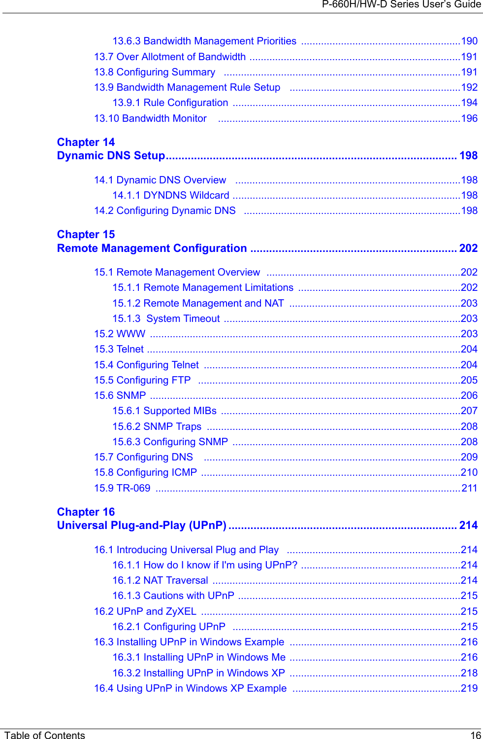 P-660H/HW-D Series User’s GuideTable of Contents 1613.6.3 Bandwidth Management Priorities  ........................................................19013.7 Over Allotment of Bandwidth ..........................................................................19113.8 Configuring Summary   ...................................................................................19113.9 Bandwidth Management Rule Setup   ............................................................19213.9.1 Rule Configuration  ................................................................................19413.10 Bandwidth Monitor    .....................................................................................196Chapter 14Dynamic DNS Setup............................................................................................. 19814.1 Dynamic DNS Overview   ...............................................................................19814.1.1 DYNDNS Wildcard ................................................................................19814.2 Configuring Dynamic DNS   ............................................................................198Chapter 15Remote Management Configuration .................................................................. 20215.1 Remote Management Overview  ....................................................................20215.1.1 Remote Management Limitations  .........................................................20215.1.2 Remote Management and NAT  ............................................................20315.1.3  System Timeout ...................................................................................20315.2 WWW  .............................................................................................................20315.3 Telnet ..............................................................................................................20415.4 Configuring Telnet  ..........................................................................................20415.5 Configuring FTP   ............................................................................................20515.6 SNMP .............................................................................................................20615.6.1 Supported MIBs  ....................................................................................20715.6.2 SNMP Traps  .........................................................................................20815.6.3 Configuring SNMP  ................................................................................20815.7 Configuring DNS    ..........................................................................................20915.8 Configuring ICMP ...........................................................................................21015.9 TR-069  ...........................................................................................................211Chapter 16Universal Plug-and-Play (UPnP) ......................................................................... 21416.1 Introducing Universal Plug and Play   .............................................................21416.1.1 How do I know if I&apos;m using UPnP? ........................................................21416.1.2 NAT Traversal  .......................................................................................21416.1.3 Cautions with UPnP ..............................................................................21516.2 UPnP and ZyXEL  ...........................................................................................21516.2.1 Configuring UPnP   ................................................................................21516.3 Installing UPnP in Windows Example  ............................................................21616.3.1 Installing UPnP in Windows Me ............................................................21616.3.2 Installing UPnP in Windows XP  ............................................................21816.4 Using UPnP in Windows XP Example  ...........................................................219
