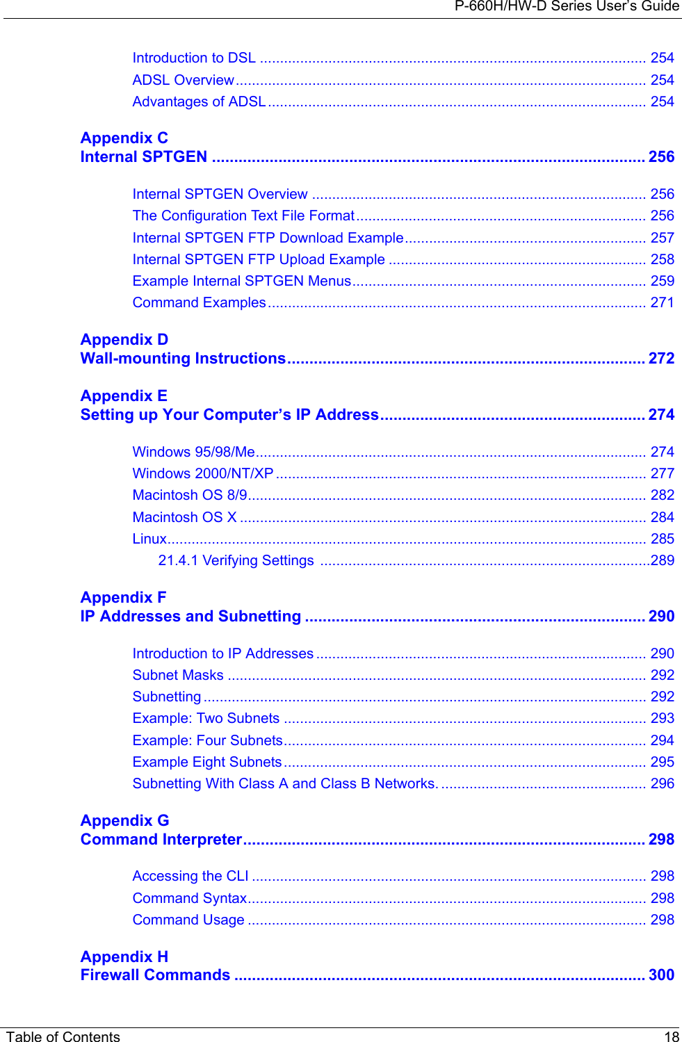 P-660H/HW-D Series User’s GuideTable of Contents 18Introduction to DSL ................................................................................................ 254ADSL Overview...................................................................................................... 254Advantages of ADSL.............................................................................................. 254Appendix CInternal SPTGEN .................................................................................................. 256Internal SPTGEN Overview ................................................................................... 256The Configuration Text File Format........................................................................ 256Internal SPTGEN FTP Download Example............................................................ 257Internal SPTGEN FTP Upload Example ................................................................ 258Example Internal SPTGEN Menus......................................................................... 259Command Examples.............................................................................................. 271Appendix DWall-mounting Instructions................................................................................. 272Appendix ESetting up Your Computer’s IP Address............................................................ 274Windows 95/98/Me................................................................................................. 274Windows 2000/NT/XP ............................................................................................ 277Macintosh OS 8/9................................................................................................... 282Macintosh OS X ..................................................................................................... 284Linux....................................................................................................................... 28521.4.1 Verifying Settings  ..................................................................................289Appendix FIP Addresses and Subnetting ............................................................................. 290Introduction to IP Addresses .................................................................................. 290Subnet Masks ........................................................................................................ 292Subnetting .............................................................................................................. 292Example: Two Subnets .......................................................................................... 293Example: Four Subnets.......................................................................................... 294Example Eight Subnets.......................................................................................... 295Subnetting With Class A and Class B Networks. ................................................... 296Appendix GCommand Interpreter........................................................................................... 298Accessing the CLI .................................................................................................. 298Command Syntax................................................................................................... 298Command Usage ................................................................................................... 298Appendix HFirewall Commands ............................................................................................. 300