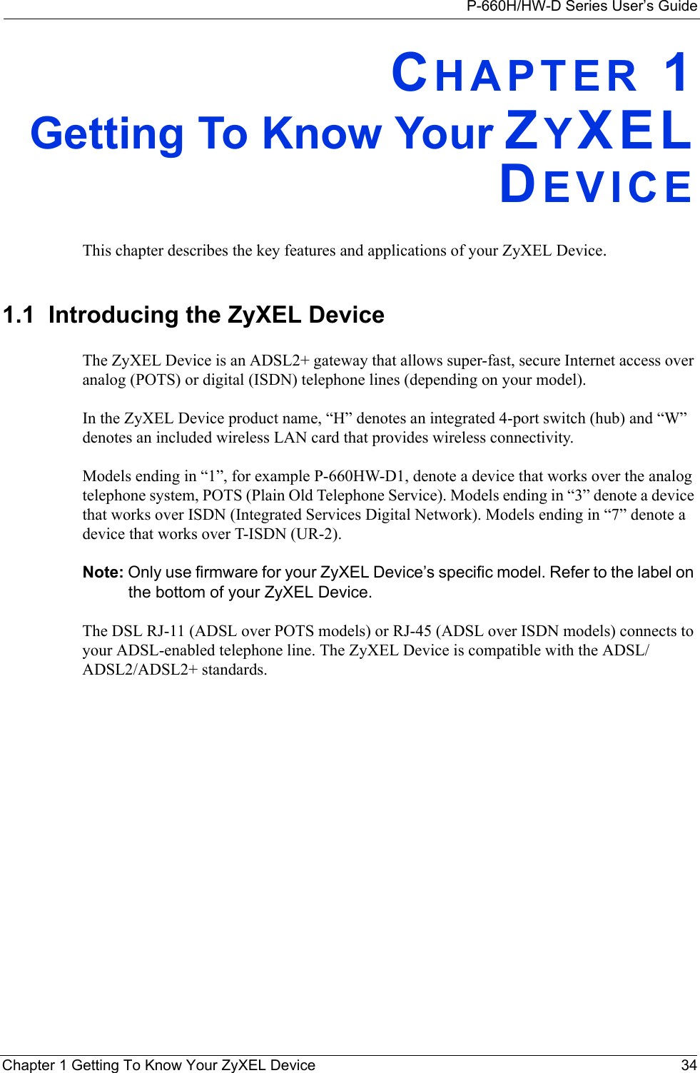 P-660H/HW-D Series User’s GuideChapter 1 Getting To Know Your ZyXEL Device 34CHAPTER 1Getting To Know Your ZYXELDEVICEThis chapter describes the key features and applications of your ZyXEL Device.1.1  Introducing the ZyXEL Device The ZyXEL Device is an ADSL2+ gateway that allows super-fast, secure Internet access over analog (POTS) or digital (ISDN) telephone lines (depending on your model). In the ZyXEL Device product name, “H” denotes an integrated 4-port switch (hub) and “W” denotes an included wireless LAN card that provides wireless connectivity. Models ending in “1”, for example P-660HW-D1, denote a device that works over the analog telephone system, POTS (Plain Old Telephone Service). Models ending in “3” denote a device that works over ISDN (Integrated Services Digital Network). Models ending in “7” denote a device that works over T-ISDN (UR-2).Note: Only use firmware for your ZyXEL Device’s specific model. Refer to the label on the bottom of your ZyXEL Device.The DSL RJ-11 (ADSL over POTS models) or RJ-45 (ADSL over ISDN models) connects to your ADSL-enabled telephone line. The ZyXEL Device is compatible with the ADSL/ADSL2/ADSL2+ standards. 