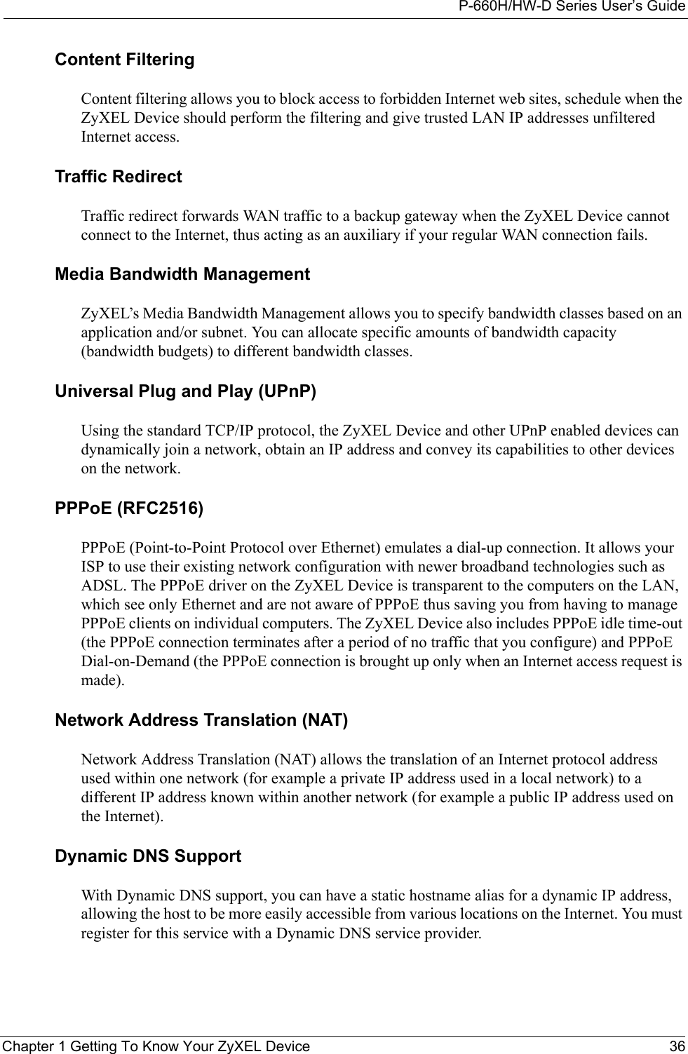 P-660H/HW-D Series User’s GuideChapter 1 Getting To Know Your ZyXEL Device 36Content FilteringContent filtering allows you to block access to forbidden Internet web sites, schedule when the ZyXEL Device should perform the filtering and give trusted LAN IP addresses unfiltered Internet access.Traffic RedirectTraffic redirect forwards WAN traffic to a backup gateway when the ZyXEL Device cannot connect to the Internet, thus acting as an auxiliary if your regular WAN connection fails.Media Bandwidth ManagementZyXEL’s Media Bandwidth Management allows you to specify bandwidth classes based on an application and/or subnet. You can allocate specific amounts of bandwidth capacity (bandwidth budgets) to different bandwidth classes. Universal Plug and Play (UPnP)Using the standard TCP/IP protocol, the ZyXEL Device and other UPnP enabled devices can dynamically join a network, obtain an IP address and convey its capabilities to other devices on the network.PPPoE (RFC2516)PPPoE (Point-to-Point Protocol over Ethernet) emulates a dial-up connection. It allows your ISP to use their existing network configuration with newer broadband technologies such as ADSL. The PPPoE driver on the ZyXEL Device is transparent to the computers on the LAN, which see only Ethernet and are not aware of PPPoE thus saving you from having to manage PPPoE clients on individual computers. The ZyXEL Device also includes PPPoE idle time-out (the PPPoE connection terminates after a period of no traffic that you configure) and PPPoE Dial-on-Demand (the PPPoE connection is brought up only when an Internet access request is made).Network Address Translation (NAT)Network Address Translation (NAT) allows the translation of an Internet protocol address used within one network (for example a private IP address used in a local network) to a different IP address known within another network (for example a public IP address used on the Internet).Dynamic DNS SupportWith Dynamic DNS support, you can have a static hostname alias for a dynamic IP address, allowing the host to be more easily accessible from various locations on the Internet. You must register for this service with a Dynamic DNS service provider.