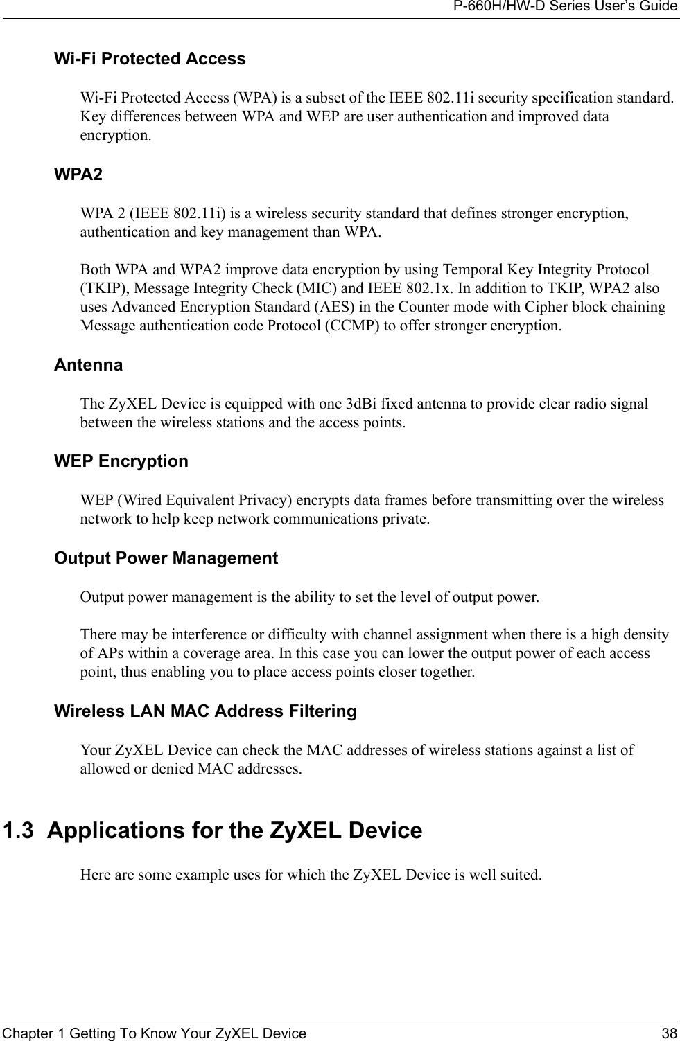 P-660H/HW-D Series User’s GuideChapter 1 Getting To Know Your ZyXEL Device 38Wi-Fi Protected AccessWi-Fi Protected Access (WPA) is a subset of the IEEE 802.11i security specification standard. Key differences between WPA and WEP are user authentication and improved data encryption.WPA2WPA 2 (IEEE 802.11i) is a wireless security standard that defines stronger encryption, authentication and key management than WPA.Both WPA and WPA2 improve data encryption by using Temporal Key Integrity Protocol (TKIP), Message Integrity Check (MIC) and IEEE 802.1x. In addition to TKIP, WPA2 also uses Advanced Encryption Standard (AES) in the Counter mode with Cipher block chaining Message authentication code Protocol (CCMP) to offer stronger encryption.Antenna The ZyXEL Device is equipped with one 3dBi fixed antenna to provide clear radio signal between the wireless stations and the access points. WEP EncryptionWEP (Wired Equivalent Privacy) encrypts data frames before transmitting over the wireless network to help keep network communications private.Output Power ManagementOutput power management is the ability to set the level of output power.There may be interference or difficulty with channel assignment when there is a high density of APs within a coverage area. In this case you can lower the output power of each access point, thus enabling you to place access points closer together.Wireless LAN MAC Address FilteringYour ZyXEL Device can check the MAC addresses of wireless stations against a list of allowed or denied MAC addresses.1.3  Applications for the ZyXEL DeviceHere are some example uses for which the ZyXEL Device is well suited. 