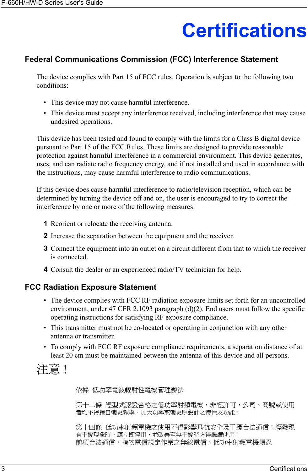 P-660H/HW-D Series User’s Guide3CertificationsCertificationsFederal Communications Commission (FCC) Interference StatementThe device complies with Part 15 of FCC rules. Operation is subject to the following two conditions:• This device may not cause harmful interference.• This device must accept any interference received, including interference that may cause undesired operations.This device has been tested and found to comply with the limits for a Class B digital device pursuant to Part 15 of the FCC Rules. These limits are designed to provide reasonable protection against harmful interference in a commercial environment. This device generates, uses, and can radiate radio frequency energy, and if not installed and used in accordance with the instructions, may cause harmful interference to radio communications.If this device does cause harmful interference to radio/television reception, which can be determined by turning the device off and on, the user is encouraged to try to correct the interference by one or more of the following measures:1Reorient or relocate the receiving antenna.2Increase the separation between the equipment and the receiver.3Connect the equipment into an outlet on a circuit different from that to which the receiver is connected.4Consult the dealer or an experienced radio/TV technician for help.FCC Radiation Exposure Statement• The device complies with FCC RF radiation exposure limits set forth for an uncontrolled environment, under 47 CFR 2.1093 paragraph (d)(2). End users must follow the specific operating instructions for satisfying RF exposure compliance. • This transmitter must not be co-located or operating in conjunction with any other antenna or transmitter. • To comply with FCC RF exposure compliance requirements, a separation distance of at least 20 cm must be maintained between the antenna of this device and all persons. 注意 !依據  低功率電波輻射性電機管理辦法第十二條  經型式認證合格之低功率射頻電機，非經許可，公司、商號或使用者均不得擅自變更頻率、加大功率或變更原設計之特性及功能。第十四條  低功率射頻電機之使用不得影響飛航安全及干擾合法通信；經發現有干擾現象時，應立即停用，並改善至無干擾時方得繼續使用。前項合法通信，指依電信規定作業之無線電信。低功率射頻電機須忍