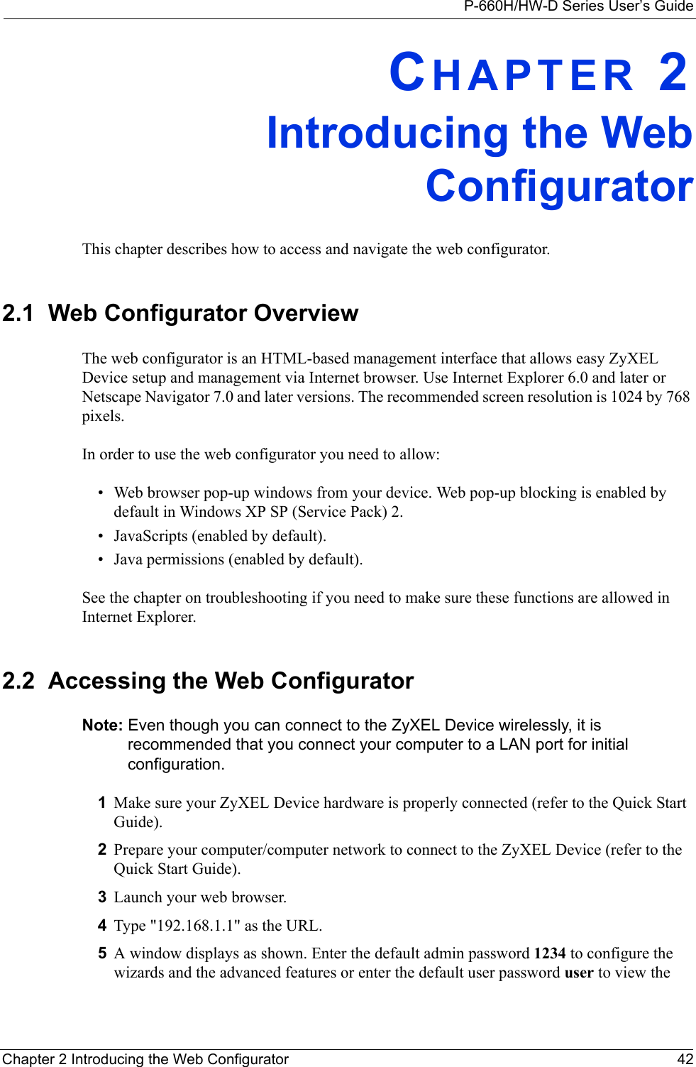 P-660H/HW-D Series User’s GuideChapter 2 Introducing the Web Configurator 42CHAPTER 2Introducing the WebConfiguratorThis chapter describes how to access and navigate the web configurator.2.1  Web Configurator OverviewThe web configurator is an HTML-based management interface that allows easy ZyXEL Device setup and management via Internet browser. Use Internet Explorer 6.0 and later or Netscape Navigator 7.0 and later versions. The recommended screen resolution is 1024 by 768 pixels.In order to use the web configurator you need to allow:• Web browser pop-up windows from your device. Web pop-up blocking is enabled by default in Windows XP SP (Service Pack) 2.• JavaScripts (enabled by default).• Java permissions (enabled by default).See the chapter on troubleshooting if you need to make sure these functions are allowed in Internet Explorer. 2.2  Accessing the Web Configurator Note: Even though you can connect to the ZyXEL Device wirelessly, it is recommended that you connect your computer to a LAN port for initial configuration.1Make sure your ZyXEL Device hardware is properly connected (refer to the Quick Start Guide).2Prepare your computer/computer network to connect to the ZyXEL Device (refer to the Quick Start Guide).3Launch your web browser.4Type &quot;192.168.1.1&quot; as the URL.5A window displays as shown. Enter the default admin password 1234 to configure the wizards and the advanced features or enter the default user password user to view the 