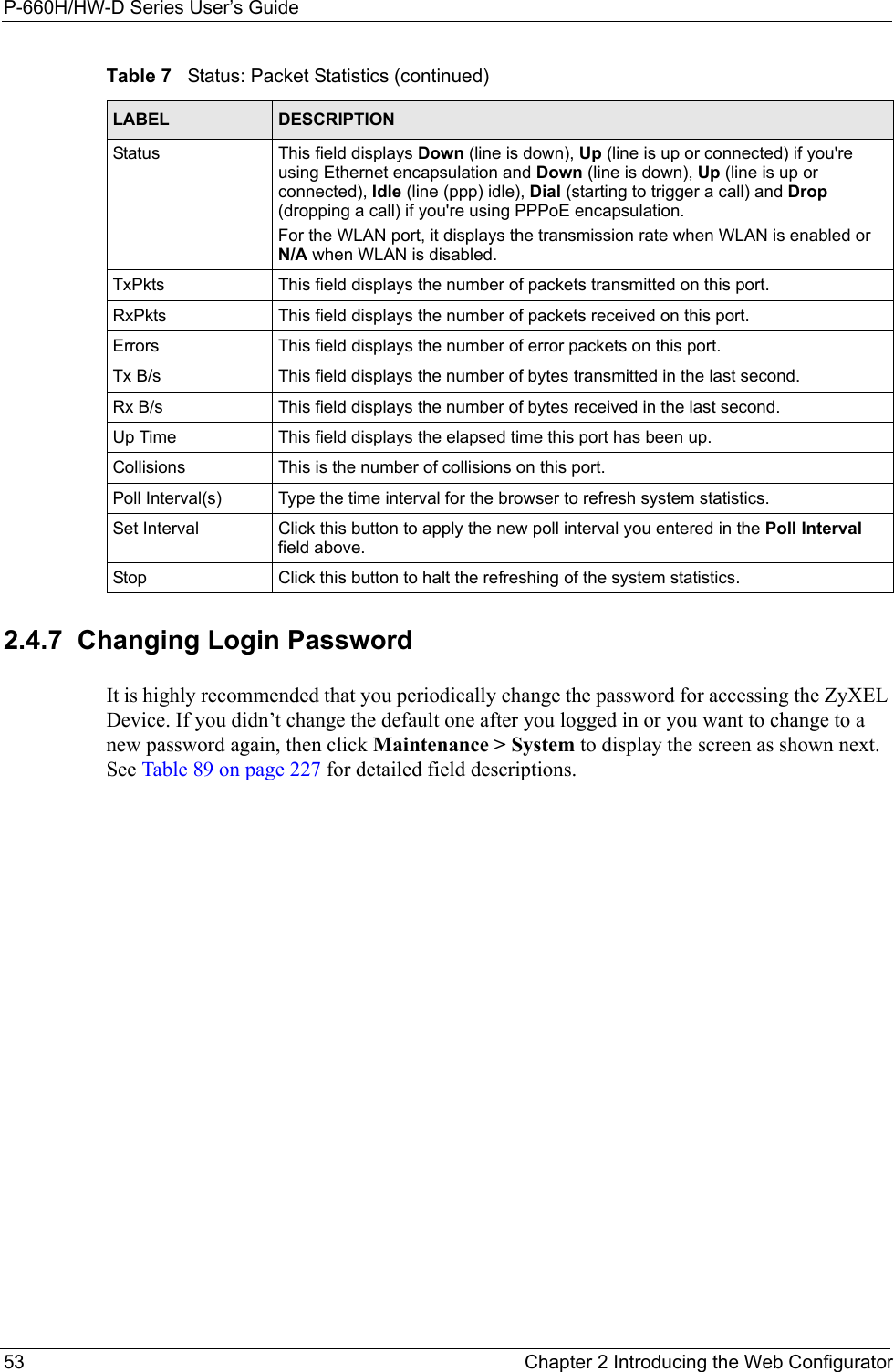 P-660H/HW-D Series User’s Guide53 Chapter 2 Introducing the Web Configurator2.4.7  Changing Login Password It is highly recommended that you periodically change the password for accessing the ZyXEL Device. If you didn’t change the default one after you logged in or you want to change to a new password again, then click Maintenance &gt; System to display the screen as shown next. See Table 89 on page 227 for detailed field descriptions.Status  This field displays Down (line is down), Up (line is up or connected) if you&apos;re using Ethernet encapsulation and Down (line is down), Up (line is up or connected), Idle (line (ppp) idle), Dial (starting to trigger a call) and Drop (dropping a call) if you&apos;re using PPPoE encapsulation.For the WLAN port, it displays the transmission rate when WLAN is enabled or  N/A when WLAN is disabled.TxPkts  This field displays the number of packets transmitted on this port.RxPkts  This field displays the number of packets received on this port.Errors This field displays the number of error packets on this port. Tx B/s  This field displays the number of bytes transmitted in the last second.Rx B/s This field displays the number of bytes received in the last second.Up Time  This field displays the elapsed time this port has been up. Collisions This is the number of collisions on this port.Poll Interval(s) Type the time interval for the browser to refresh system statistics.Set Interval Click this button to apply the new poll interval you entered in the Poll Interval field above.Stop Click this button to halt the refreshing of the system statistics.Table 7   Status: Packet Statistics (continued)LABEL DESCRIPTION