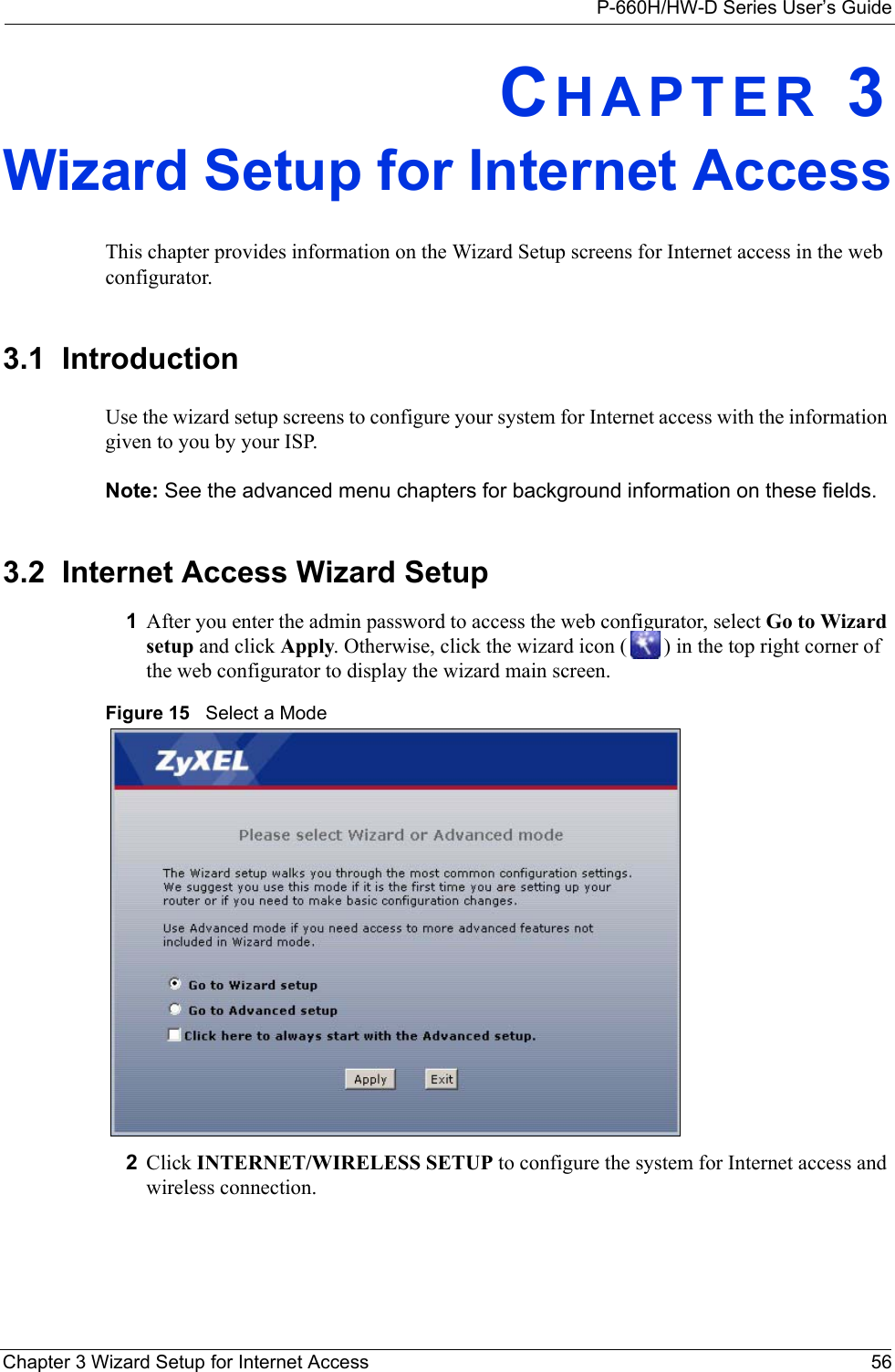 P-660H/HW-D Series User’s GuideChapter 3 Wizard Setup for Internet Access 56CHAPTER 3Wizard Setup for Internet AccessThis chapter provides information on the Wizard Setup screens for Internet access in the web configurator.3.1  IntroductionUse the wizard setup screens to configure your system for Internet access with the information given to you by your ISP. Note: See the advanced menu chapters for background information on these fields.3.2  Internet Access Wizard Setup1After you enter the admin password to access the web configurator, select Go to Wizard setup and click Apply. Otherwise, click the wizard icon ( ) in the top right corner of the web configurator to display the wizard main screen. Figure 15   Select a Mode2Click INTERNET/WIRELESS SETUP to configure the system for Internet access and wireless connection.