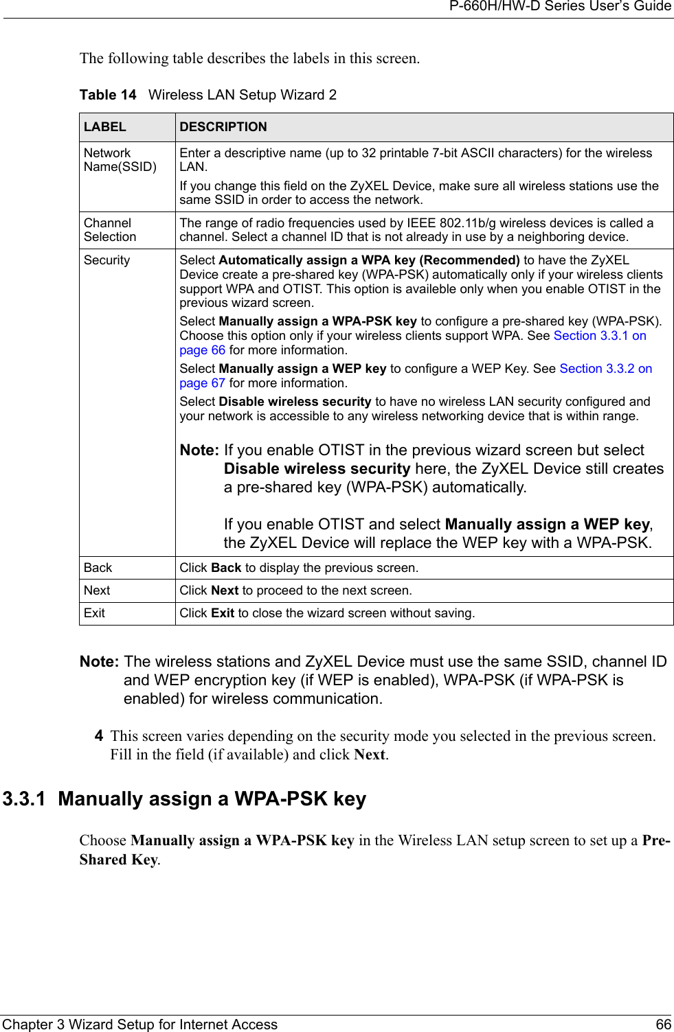 P-660H/HW-D Series User’s GuideChapter 3 Wizard Setup for Internet Access 66The following table describes the labels in this screen.Note: The wireless stations and ZyXEL Device must use the same SSID, channel ID and WEP encryption key (if WEP is enabled), WPA-PSK (if WPA-PSK is enabled) for wireless communication.4This screen varies depending on the security mode you selected in the previous screen. Fill in the field (if available) and click Next.3.3.1  Manually assign a WPA-PSK keyChoose Manually assign a WPA-PSK key in the Wireless LAN setup screen to set up a Pre-Shared Key.Table 14   Wireless LAN Setup Wizard 2LABEL DESCRIPTIONNetwork Name(SSID)Enter a descriptive name (up to 32 printable 7-bit ASCII characters) for the wireless LAN. If you change this field on the ZyXEL Device, make sure all wireless stations use the same SSID in order to access the network. Channel SelectionThe range of radio frequencies used by IEEE 802.11b/g wireless devices is called a channel. Select a channel ID that is not already in use by a neighboring device.Security Select Automatically assign a WPA key (Recommended) to have the ZyXEL Device create a pre-shared key (WPA-PSK) automatically only if your wireless clients support WPA and OTIST. This option is availeble only when you enable OTIST in the previous wizard screen.Select Manually assign a WPA-PSK key to configure a pre-shared key (WPA-PSK). Choose this option only if your wireless clients support WPA. See Section 3.3.1 on page 66 for more information.Select Manually assign a WEP key to configure a WEP Key. See Section 3.3.2 on page 67 for more information.Select Disable wireless security to have no wireless LAN security configured and your network is accessible to any wireless networking device that is within range.Note: If you enable OTIST in the previous wizard screen but select Disable wireless security here, the ZyXEL Device still creates a pre-shared key (WPA-PSK) automatically.If you enable OTIST and select Manually assign a WEP key, the ZyXEL Device will replace the WEP key with a WPA-PSK.Back Click Back to display the previous screen.Next Click Next to proceed to the next screen. Exit Click Exit to close the wizard screen without saving.