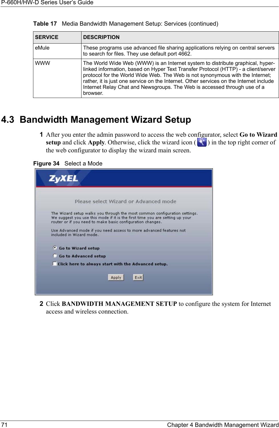 P-660H/HW-D Series User’s Guide71 Chapter 4 Bandwidth Management Wizard4.3  Bandwidth Management Wizard Setup1After you enter the admin password to access the web configurator, select Go to Wizard setup and click Apply. Otherwise, click the wizard icon ( ) in the top right corner of the web configurator to display the wizard main screen. Figure 34   Select a Mode2Click BANDWIDTH MANAGEMENT SETUP to configure the system for Internet access and wireless connection.eMule These programs use advanced file sharing applications relying on central servers to search for files. They use default port 4662.WWW The World Wide Web (WWW) is an Internet system to distribute graphical, hyper-linked information, based on Hyper Text Transfer Protocol (HTTP) - a client/server protocol for the World Wide Web. The Web is not synonymous with the Internet; rather, it is just one service on the Internet. Other services on the Internet include Internet Relay Chat and Newsgroups. The Web is accessed through use of a browser.Table 17   Media Bandwidth Management Setup: Services (continued)SERVICE DESCRIPTION