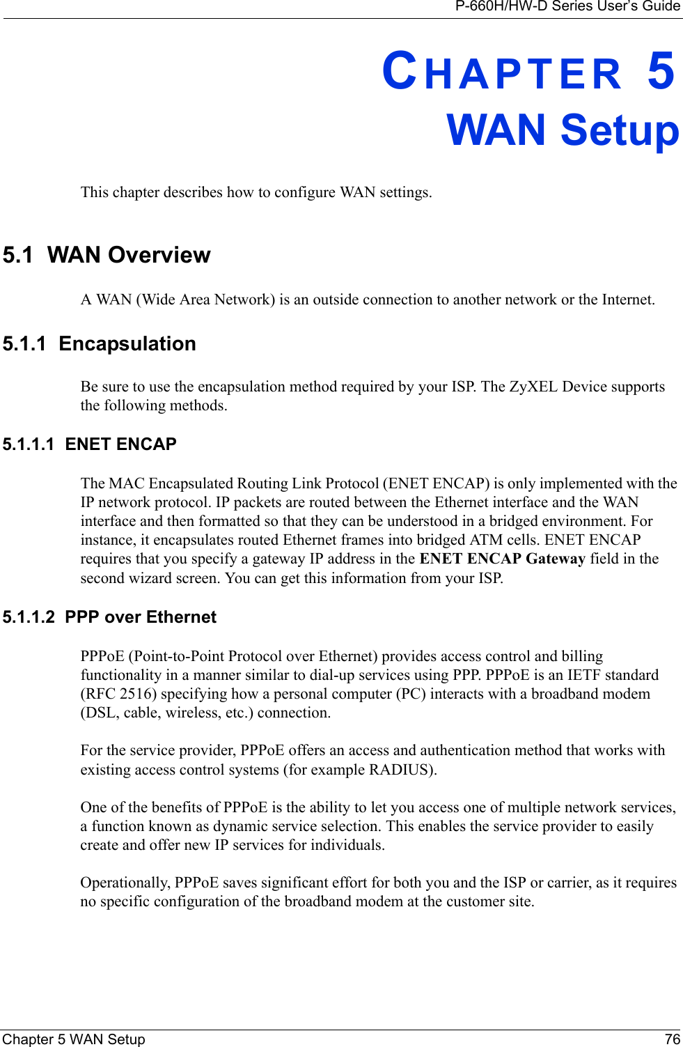 P-660H/HW-D Series User’s GuideChapter 5 WAN Setup 76CHAPTER 5WAN SetupThis chapter describes how to configure WAN settings.5.1  WAN Overview A WAN (Wide Area Network) is an outside connection to another network or the Internet.5.1.1  EncapsulationBe sure to use the encapsulation method required by your ISP. The ZyXEL Device supports the following methods.5.1.1.1  ENET ENCAPThe MAC Encapsulated Routing Link Protocol (ENET ENCAP) is only implemented with the IP network protocol. IP packets are routed between the Ethernet interface and the WAN interface and then formatted so that they can be understood in a bridged environment. For instance, it encapsulates routed Ethernet frames into bridged ATM cells. ENET ENCAP requires that you specify a gateway IP address in the ENET ENCAP Gateway field in the second wizard screen. You can get this information from your ISP.5.1.1.2  PPP over EthernetPPPoE (Point-to-Point Protocol over Ethernet) provides access control and billing functionality in a manner similar to dial-up services using PPP. PPPoE is an IETF standard (RFC 2516) specifying how a personal computer (PC) interacts with a broadband modem (DSL, cable, wireless, etc.) connection. For the service provider, PPPoE offers an access and authentication method that works with existing access control systems (for example RADIUS).One of the benefits of PPPoE is the ability to let you access one of multiple network services, a function known as dynamic service selection. This enables the service provider to easily create and offer new IP services for individuals.Operationally, PPPoE saves significant effort for both you and the ISP or carrier, as it requires no specific configuration of the broadband modem at the customer site.