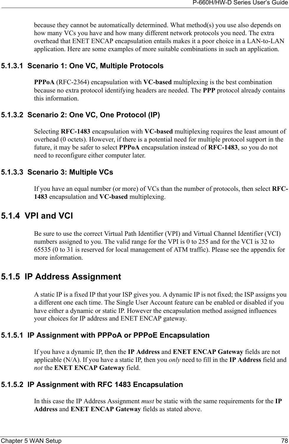 P-660H/HW-D Series User’s GuideChapter 5 WAN Setup 78because they cannot be automatically determined. What method(s) you use also depends on how many VCs you have and how many different network protocols you need. The extra overhead that ENET ENCAP encapsulation entails makes it a poor choice in a LAN-to-LAN application. Here are some examples of more suitable combinations in such an application.5.1.3.1  Scenario 1: One VC, Multiple ProtocolsPPPoA (RFC-2364) encapsulation with VC-based multiplexing is the best combination because no extra protocol identifying headers are needed. The PPP protocol already contains this information.5.1.3.2  Scenario 2: One VC, One Protocol (IP)Selecting RFC-1483 encapsulation with VC-based multiplexing requires the least amount of overhead (0 octets). However, if there is a potential need for multiple protocol support in the future, it may be safer to select PPPoA encapsulation instead of RFC-1483, so you do not need to reconfigure either computer later.5.1.3.3  Scenario 3: Multiple VCsIf you have an equal number (or more) of VCs than the number of protocols, then select RFC-1483 encapsulation and VC-based multiplexing.5.1.4  VPI and VCIBe sure to use the correct Virtual Path Identifier (VPI) and Virtual Channel Identifier (VCI) numbers assigned to you. The valid range for the VPI is 0 to 255 and for the VCI is 32 to 65535 (0 to 31 is reserved for local management of ATM traffic). Please see the appendix for more information.5.1.5  IP Address AssignmentA static IP is a fixed IP that your ISP gives you. A dynamic IP is not fixed; the ISP assigns you a different one each time. The Single User Account feature can be enabled or disabled if you have either a dynamic or static IP. However the encapsulation method assigned influences your choices for IP address and ENET ENCAP gateway.5.1.5.1  IP Assignment with PPPoA or PPPoE EncapsulationIf you have a dynamic IP, then the IP Address and ENET ENCAP Gateway fields are not applicable (N/A). If you have a static IP, then you only need to fill in the IP Address field and not the ENET ENCAP Gateway field.5.1.5.2  IP Assignment with RFC 1483 EncapsulationIn this case the IP Address Assignment must be static with the same requirements for the IP Address and ENET ENCAP Gateway fields as stated above.