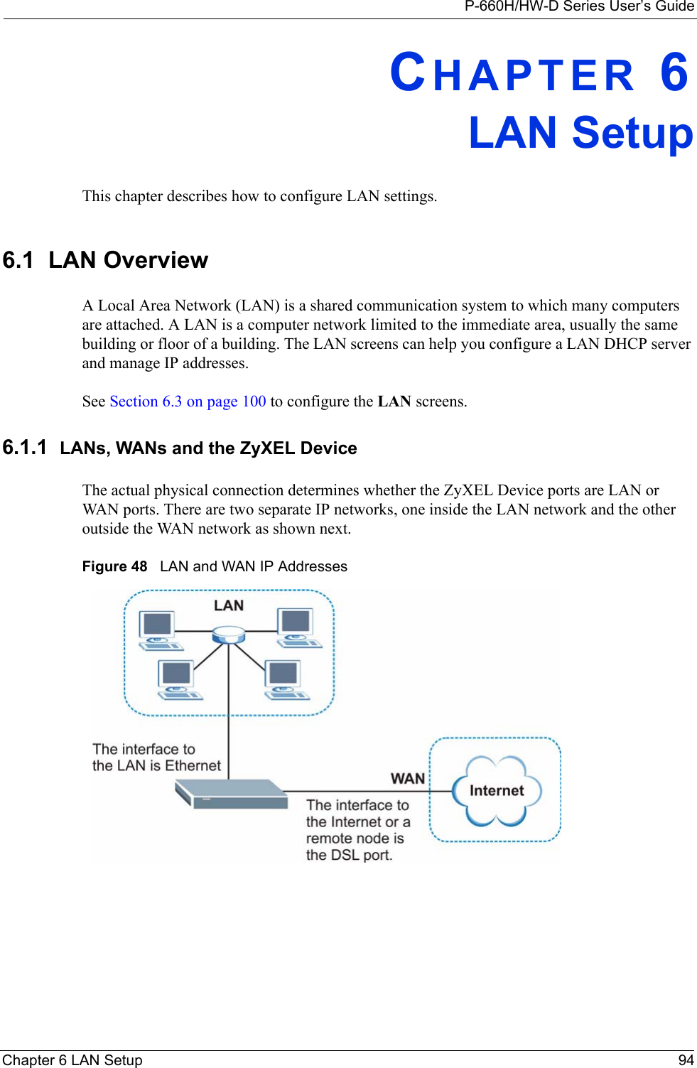 P-660H/HW-D Series User’s GuideChapter 6 LAN Setup 94CHAPTER 6LAN SetupThis chapter describes how to configure LAN settings.6.1  LAN Overview A Local Area Network (LAN) is a shared communication system to which many computers are attached. A LAN is a computer network limited to the immediate area, usually the same building or floor of a building. The LAN screens can help you configure a LAN DHCP server and manage IP addresses.  See Section 6.3 on page 100 to configure the LAN screens. 6.1.1  LANs, WANs and the ZyXEL DeviceThe actual physical connection determines whether the ZyXEL Device ports are LAN or WAN ports. There are two separate IP networks, one inside the LAN network and the other outside the WAN network as shown next.Figure 48   LAN and WAN IP Addresses