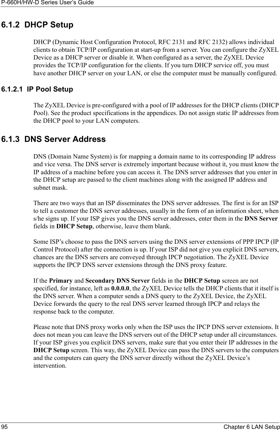 P-660H/HW-D Series User’s Guide95 Chapter 6 LAN Setup6.1.2  DHCP SetupDHCP (Dynamic Host Configuration Protocol, RFC 2131 and RFC 2132) allows individual clients to obtain TCP/IP configuration at start-up from a server. You can configure the ZyXEL Device as a DHCP server or disable it. When configured as a server, the ZyXEL Device provides the TCP/IP configuration for the clients. If you turn DHCP service off, you must have another DHCP server on your LAN, or else the computer must be manually configured. 6.1.2.1  IP Pool SetupThe ZyXEL Device is pre-configured with a pool of IP addresses for the DHCP clients (DHCP Pool). See the product specifications in the appendices. Do not assign static IP addresses from the DHCP pool to your LAN computers.6.1.3  DNS Server AddressDNS (Domain Name System) is for mapping a domain name to its corresponding IP address and vice versa. The DNS server is extremely important because without it, you must know the IP address of a machine before you can access it. The DNS server addresses that you enter in the DHCP setup are passed to the client machines along with the assigned IP address and subnet mask.There are two ways that an ISP disseminates the DNS server addresses. The first is for an ISP to tell a customer the DNS server addresses, usually in the form of an information sheet, when s/he signs up. If your ISP gives you the DNS server addresses, enter them in the DNS Server fields in DHCP Setup, otherwise, leave them blank.Some ISP’s choose to pass the DNS servers using the DNS server extensions of PPP IPCP (IP Control Protocol) after the connection is up. If your ISP did not give you explicit DNS servers, chances are the DNS servers are conveyed through IPCP negotiation. The ZyXEL Device supports the IPCP DNS server extensions through the DNS proxy feature.If the Primary and Secondary DNS Server fields in the DHCP Setup screen are not specified, for instance, left as 0.0.0.0, the ZyXEL Device tells the DHCP clients that it itself is the DNS server. When a computer sends a DNS query to the ZyXEL Device, the ZyXEL Device forwards the query to the real DNS server learned through IPCP and relays the response back to the computer.Please note that DNS proxy works only when the ISP uses the IPCP DNS server extensions. It does not mean you can leave the DNS servers out of the DHCP setup under all circumstances.  If your ISP gives you explicit DNS servers, make sure that you enter their IP addresses in the DHCP Setup screen. This way, the ZyXEL Device can pass the DNS servers to the computers and the computers can query the DNS server directly without the ZyXEL Device’s intervention.