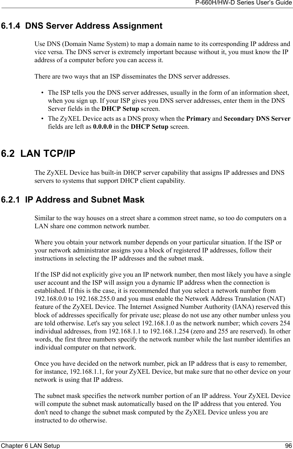 P-660H/HW-D Series User’s GuideChapter 6 LAN Setup 966.1.4  DNS Server Address AssignmentUse DNS (Domain Name System) to map a domain name to its corresponding IP address and vice versa. The DNS server is extremely important because without it, you must know the IP address of a computer before you can access it. There are two ways that an ISP disseminates the DNS server addresses. • The ISP tells you the DNS server addresses, usually in the form of an information sheet, when you sign up. If your ISP gives you DNS server addresses, enter them in the DNS Server fields in the DHCP Setup screen.• The ZyXEL Device acts as a DNS proxy when the Primary and Secondary DNS Server fields are left as 0.0.0.0 in the DHCP Setup screen.6.2  LAN TCP/IP The ZyXEL Device has built-in DHCP server capability that assigns IP addresses and DNS servers to systems that support DHCP client capability.6.2.1  IP Address and Subnet MaskSimilar to the way houses on a street share a common street name, so too do computers on a LAN share one common network number.Where you obtain your network number depends on your particular situation. If the ISP or your network administrator assigns you a block of registered IP addresses, follow their instructions in selecting the IP addresses and the subnet mask.If the ISP did not explicitly give you an IP network number, then most likely you have a single user account and the ISP will assign you a dynamic IP address when the connection is established. If this is the case, it is recommended that you select a network number from 192.168.0.0 to 192.168.255.0 and you must enable the Network Address Translation (NAT) feature of the ZyXEL Device. The Internet Assigned Number Authority (IANA) reserved this block of addresses specifically for private use; please do not use any other number unless you are told otherwise. Let&apos;s say you select 192.168.1.0 as the network number; which covers 254 individual addresses, from 192.168.1.1 to 192.168.1.254 (zero and 255 are reserved). In other words, the first three numbers specify the network number while the last number identifies an individual computer on that network.Once you have decided on the network number, pick an IP address that is easy to remember, for instance, 192.168.1.1, for your ZyXEL Device, but make sure that no other device on your network is using that IP address.The subnet mask specifies the network number portion of an IP address. Your ZyXEL Device will compute the subnet mask automatically based on the IP address that you entered. You don&apos;t need to change the subnet mask computed by the ZyXEL Device unless you are instructed to do otherwise.