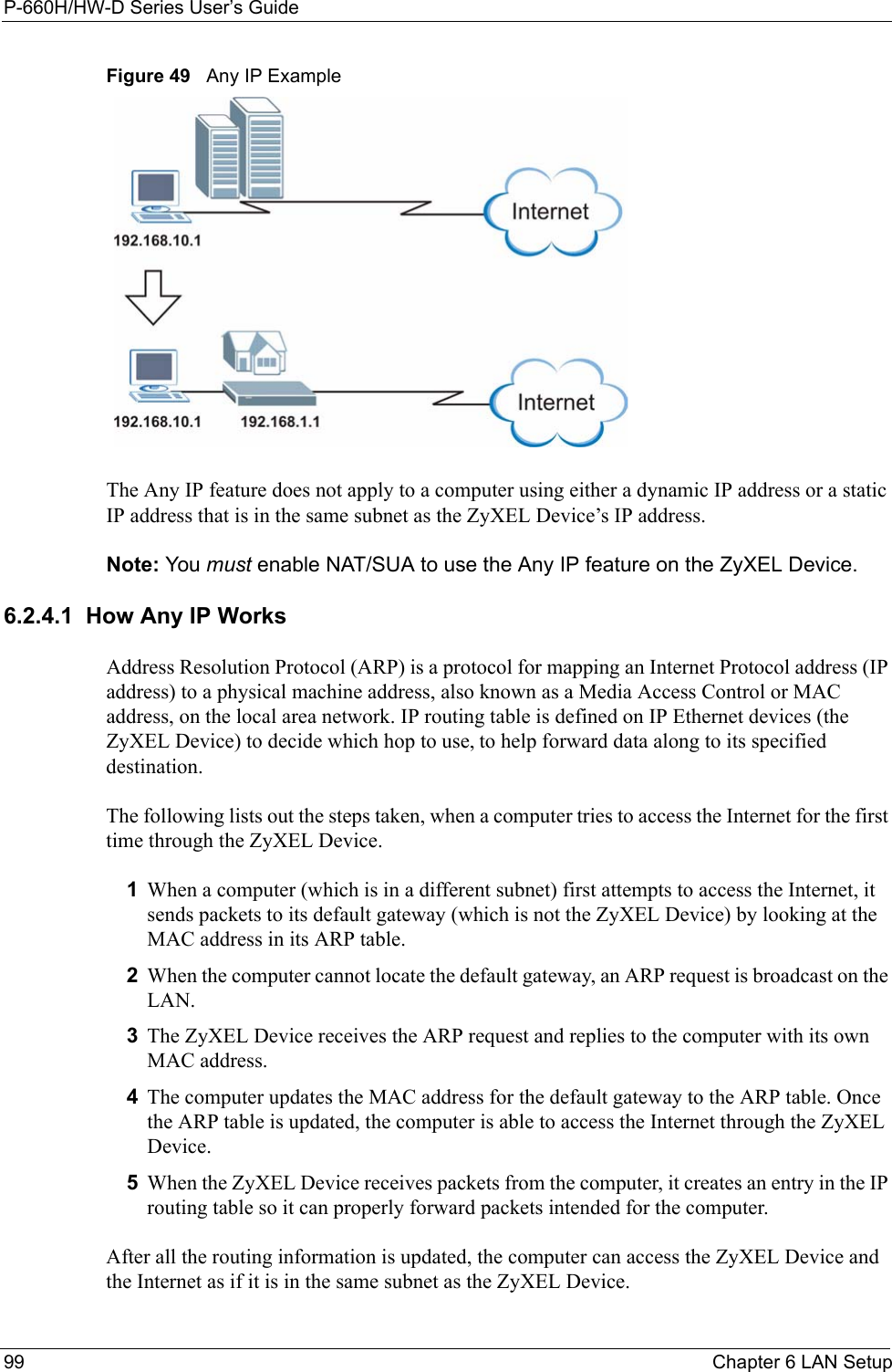 P-660H/HW-D Series User’s Guide99 Chapter 6 LAN SetupFigure 49   Any IP ExampleThe Any IP feature does not apply to a computer using either a dynamic IP address or a static IP address that is in the same subnet as the ZyXEL Device’s IP address.Note: You must enable NAT/SUA to use the Any IP feature on the ZyXEL Device. 6.2.4.1  How Any IP WorksAddress Resolution Protocol (ARP) is a protocol for mapping an Internet Protocol address (IP address) to a physical machine address, also known as a Media Access Control or MAC address, on the local area network. IP routing table is defined on IP Ethernet devices (the ZyXEL Device) to decide which hop to use, to help forward data along to its specified destination.The following lists out the steps taken, when a computer tries to access the Internet for the first time through the ZyXEL Device.1When a computer (which is in a different subnet) first attempts to access the Internet, it sends packets to its default gateway (which is not the ZyXEL Device) by looking at the MAC address in its ARP table. 2When the computer cannot locate the default gateway, an ARP request is broadcast on the LAN. 3The ZyXEL Device receives the ARP request and replies to the computer with its own MAC address. 4The computer updates the MAC address for the default gateway to the ARP table. Once the ARP table is updated, the computer is able to access the Internet through the ZyXEL Device. 5When the ZyXEL Device receives packets from the computer, it creates an entry in the IP routing table so it can properly forward packets intended for the computer. After all the routing information is updated, the computer can access the ZyXEL Device and the Internet as if it is in the same subnet as the ZyXEL Device. 