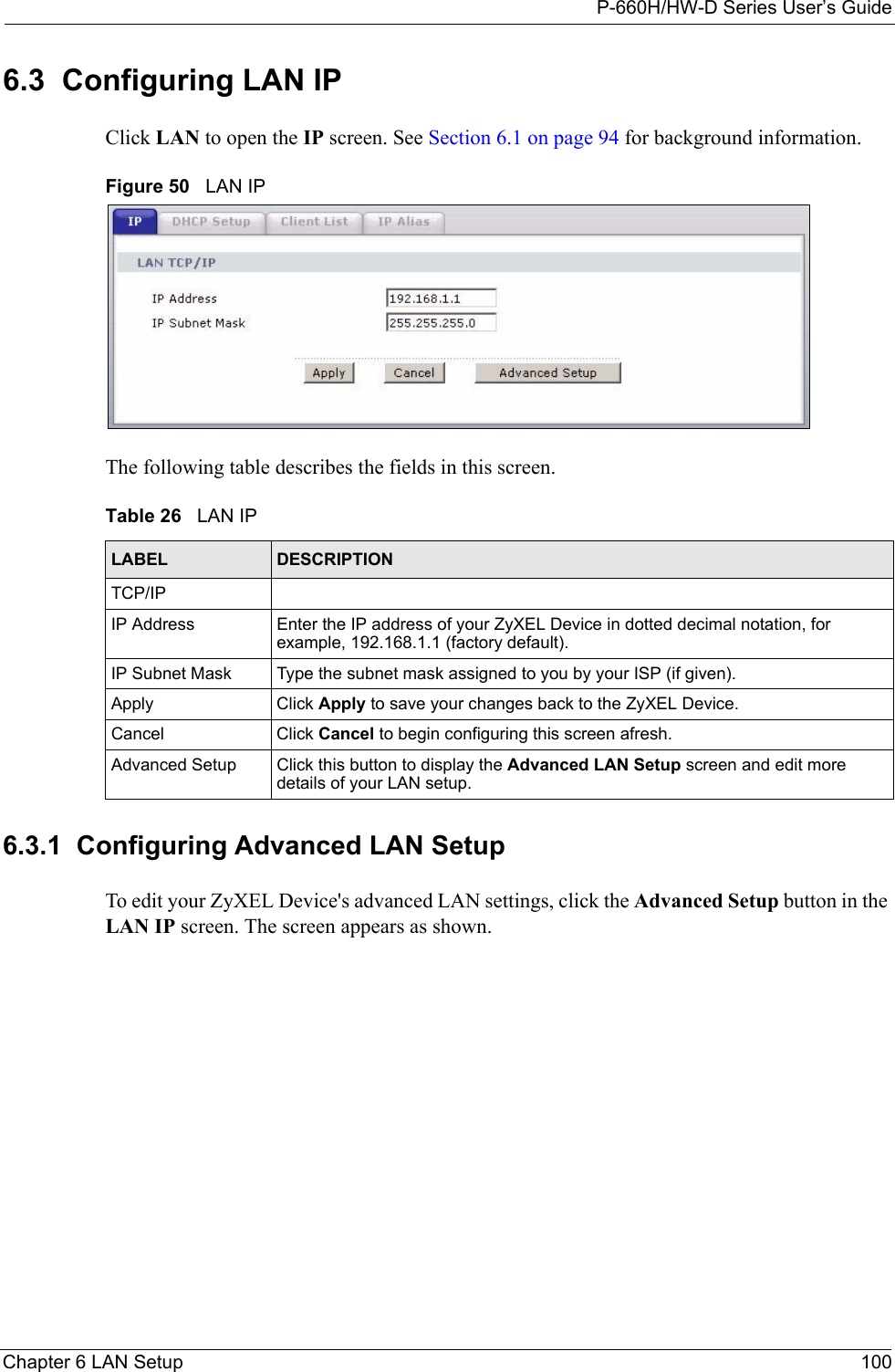 P-660H/HW-D Series User’s GuideChapter 6 LAN Setup 1006.3  Configuring LAN IPClick LAN to open the IP screen. See Section 6.1 on page 94 for background information. Figure 50   LAN IPThe following table describes the fields in this screen.  6.3.1  Configuring Advanced LAN Setup To edit your ZyXEL Device&apos;s advanced LAN settings, click the Advanced Setup button in the LAN IP screen. The screen appears as shown.Table 26   LAN IPLABEL DESCRIPTIONTCP/IPIP Address Enter the IP address of your ZyXEL Device in dotted decimal notation, for example, 192.168.1.1 (factory default). IP Subnet Mask  Type the subnet mask assigned to you by your ISP (if given).Apply Click Apply to save your changes back to the ZyXEL Device.Cancel Click Cancel to begin configuring this screen afresh.Advanced Setup Click this button to display the Advanced LAN Setup screen and edit more details of your LAN setup.