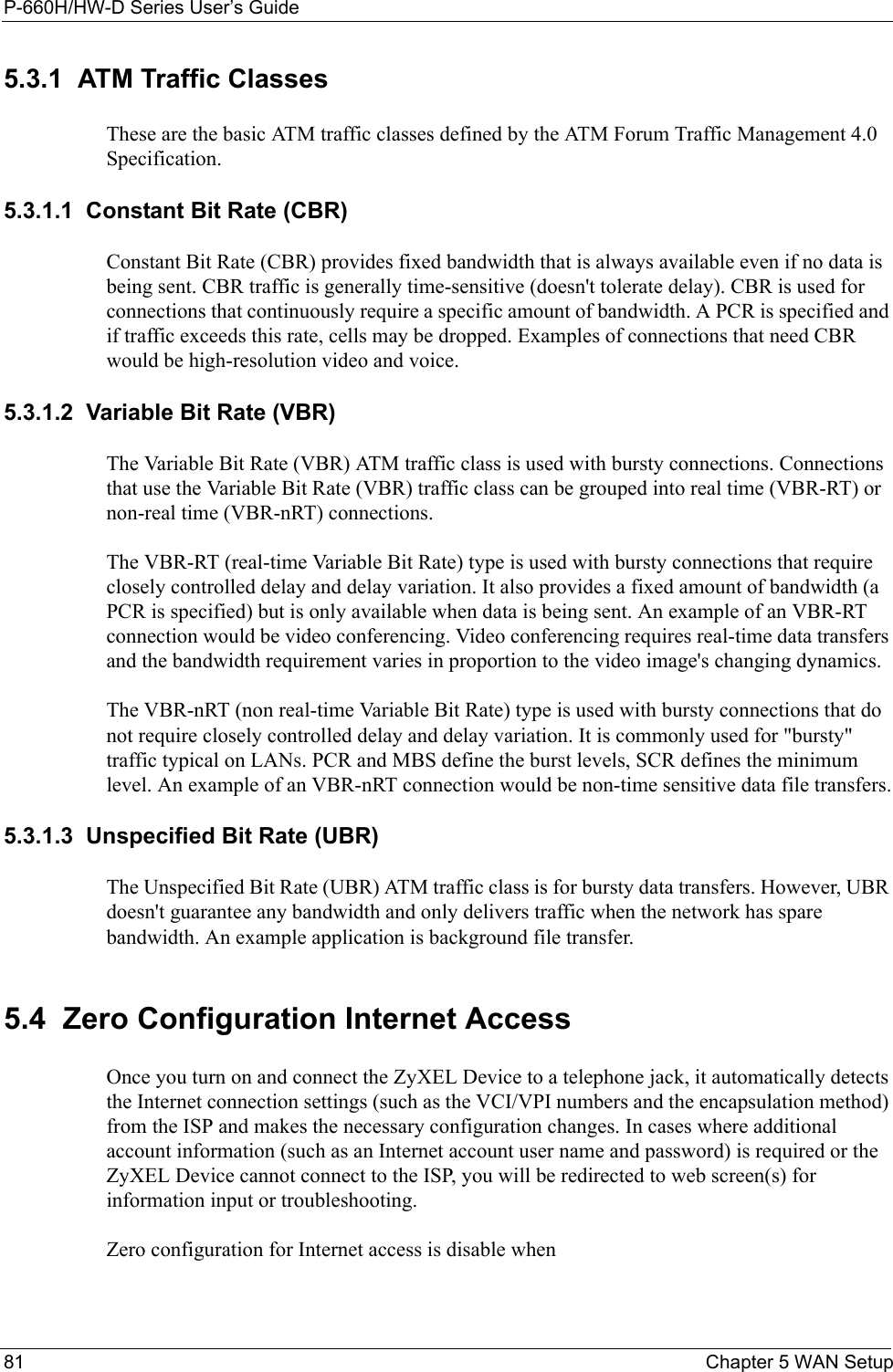 P-660H/HW-D Series User’s Guide81 Chapter 5 WAN Setup5.3.1  ATM Traffic ClassesThese are the basic ATM traffic classes defined by the ATM Forum Traffic Management 4.0 Specification. 5.3.1.1  Constant Bit Rate (CBR)Constant Bit Rate (CBR) provides fixed bandwidth that is always available even if no data is being sent. CBR traffic is generally time-sensitive (doesn&apos;t tolerate delay). CBR is used for connections that continuously require a specific amount of bandwidth. A PCR is specified and if traffic exceeds this rate, cells may be dropped. Examples of connections that need CBR would be high-resolution video and voice.5.3.1.2  Variable Bit Rate (VBR) The Variable Bit Rate (VBR) ATM traffic class is used with bursty connections. Connections that use the Variable Bit Rate (VBR) traffic class can be grouped into real time (VBR-RT) or non-real time (VBR-nRT) connections. The VBR-RT (real-time Variable Bit Rate) type is used with bursty connections that require closely controlled delay and delay variation. It also provides a fixed amount of bandwidth (a PCR is specified) but is only available when data is being sent. An example of an VBR-RT connection would be video conferencing. Video conferencing requires real-time data transfers and the bandwidth requirement varies in proportion to the video image&apos;s changing dynamics. The VBR-nRT (non real-time Variable Bit Rate) type is used with bursty connections that do not require closely controlled delay and delay variation. It is commonly used for &quot;bursty&quot; traffic typical on LANs. PCR and MBS define the burst levels, SCR defines the minimum level. An example of an VBR-nRT connection would be non-time sensitive data file transfers.5.3.1.3  Unspecified Bit Rate (UBR)The Unspecified Bit Rate (UBR) ATM traffic class is for bursty data transfers. However, UBR doesn&apos;t guarantee any bandwidth and only delivers traffic when the network has spare bandwidth. An example application is background file transfer.5.4  Zero Configuration Internet AccessOnce you turn on and connect the ZyXEL Device to a telephone jack, it automatically detects the Internet connection settings (such as the VCI/VPI numbers and the encapsulation method) from the ISP and makes the necessary configuration changes. In cases where additional account information (such as an Internet account user name and password) is required or the ZyXEL Device cannot connect to the ISP, you will be redirected to web screen(s) for information input or troubleshooting.Zero configuration for Internet access is disable when 