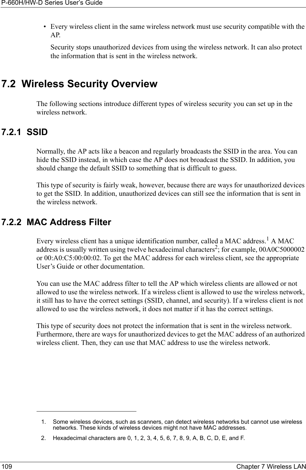 P-660H/HW-D Series User’s Guide109 Chapter 7 Wireless LAN• Every wireless client in the same wireless network must use security compatible with the AP.Security stops unauthorized devices from using the wireless network. It can also protect the information that is sent in the wireless network.7.2  Wireless Security OverviewThe following sections introduce different types of wireless security you can set up in the wireless network.7.2.1  SSIDNormally, the AP acts like a beacon and regularly broadcasts the SSID in the area. You can hide the SSID instead, in which case the AP does not broadcast the SSID. In addition, you should change the default SSID to something that is difficult to guess.This type of security is fairly weak, however, because there are ways for unauthorized devices to get the SSID. In addition, unauthorized devices can still see the information that is sent in the wireless network.7.2.2  MAC Address FilterEvery wireless client has a unique identification number, called a MAC address.1 A MAC address is usually written using twelve hexadecimal characters2; for example, 00A0C5000002 or 00:A0:C5:00:00:02. To get the MAC address for each wireless client, see the appropriate User’s Guide or other documentation.You can use the MAC address filter to tell the AP which wireless clients are allowed or not allowed to use the wireless network. If a wireless client is allowed to use the wireless network, it still has to have the correct settings (SSID, channel, and security). If a wireless client is not allowed to use the wireless network, it does not matter if it has the correct settings.This type of security does not protect the information that is sent in the wireless network. Furthermore, there are ways for unauthorized devices to get the MAC address of an authorized wireless client. Then, they can use that MAC address to use the wireless network.1. Some wireless devices, such as scanners, can detect wireless networks but cannot use wireless networks. These kinds of wireless devices might not have MAC addresses.2. Hexadecimal characters are 0, 1, 2, 3, 4, 5, 6, 7, 8, 9, A, B, C, D, E, and F.