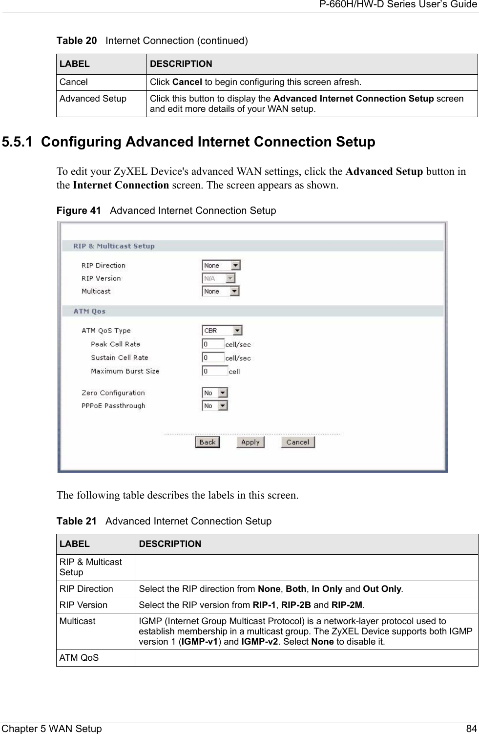 P-660H/HW-D Series User’s GuideChapter 5 WAN Setup 845.5.1  Configuring Advanced Internet Connection Setup To edit your ZyXEL Device&apos;s advanced WAN settings, click the Advanced Setup button in the Internet Connection screen. The screen appears as shown.Figure 41   Advanced Internet Connection SetupThe following table describes the labels in this screen.  Cancel Click Cancel to begin configuring this screen afresh.Advanced Setup Click this button to display the Advanced Internet Connection Setup screen and edit more details of your WAN setup.Table 20   Internet Connection (continued)LABEL DESCRIPTIONTable 21   Advanced Internet Connection SetupLABEL DESCRIPTIONRIP &amp; Multicast SetupRIP Direction Select the RIP direction from None, Both, In Only and Out Only.RIP Version Select the RIP version from RIP-1, RIP-2B and RIP-2M.Multicast IGMP (Internet Group Multicast Protocol) is a network-layer protocol used to establish membership in a multicast group. The ZyXEL Device supports both IGMP version 1 (IGMP-v1) and IGMP-v2. Select None to disable it.ATM QoS