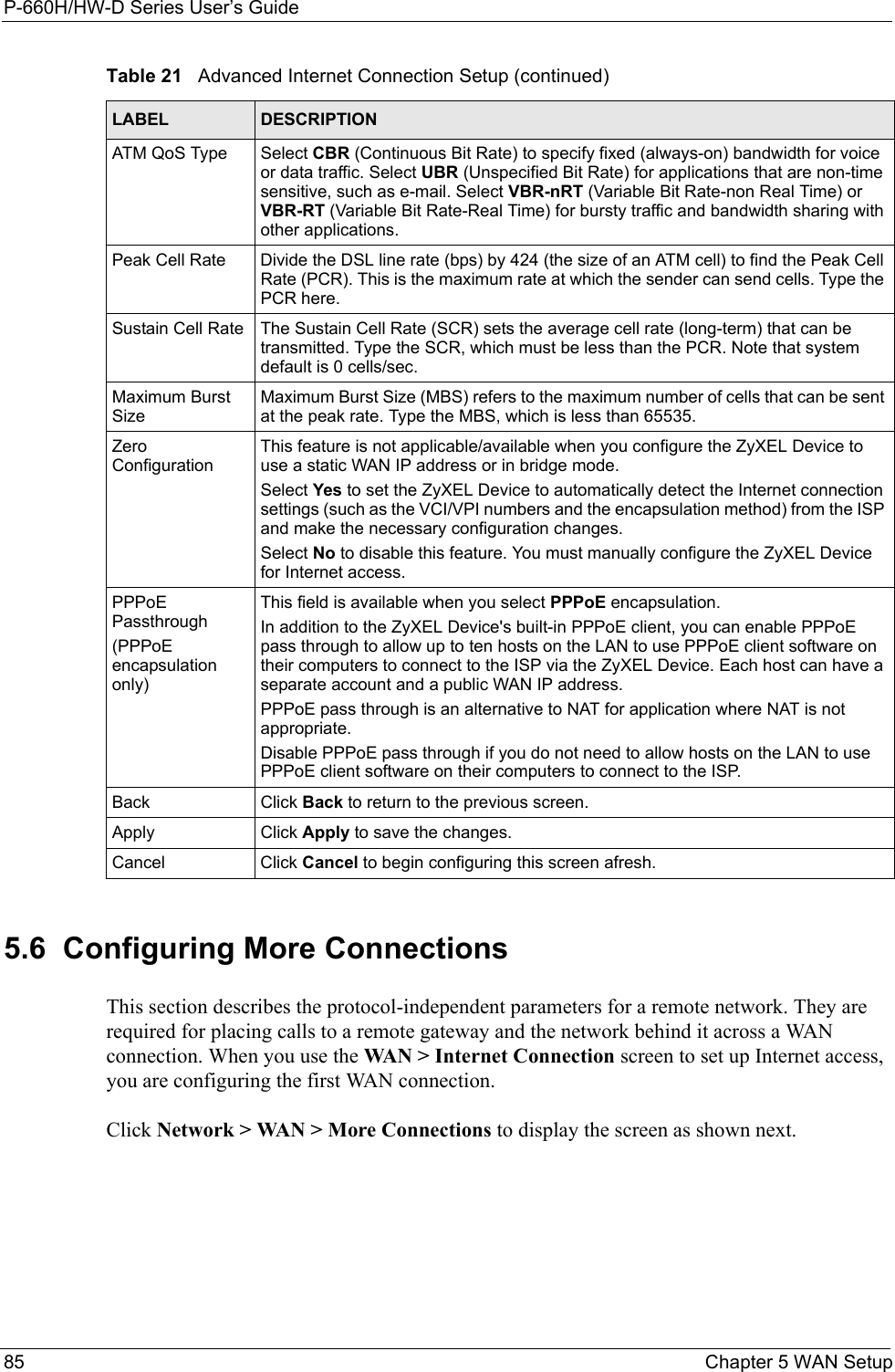P-660H/HW-D Series User’s Guide85 Chapter 5 WAN Setup5.6  Configuring More ConnectionsThis section describes the protocol-independent parameters for a remote network. They are required for placing calls to a remote gateway and the network behind it across a WAN connection. When you use the WAN &gt; Internet Connection screen to set up Internet access, you are configuring the first WAN connection.Click Network &gt; WAN &gt; More Connections to display the screen as shown next.ATM QoS Type Select CBR (Continuous Bit Rate) to specify fixed (always-on) bandwidth for voice or data traffic. Select UBR (Unspecified Bit Rate) for applications that are non-time sensitive, such as e-mail. Select VBR-nRT (Variable Bit Rate-non Real Time) or VBR-RT (Variable Bit Rate-Real Time) for bursty traffic and bandwidth sharing with other applications. Peak Cell Rate Divide the DSL line rate (bps) by 424 (the size of an ATM cell) to find the Peak Cell Rate (PCR). This is the maximum rate at which the sender can send cells. Type the PCR here.Sustain Cell Rate The Sustain Cell Rate (SCR) sets the average cell rate (long-term) that can be transmitted. Type the SCR, which must be less than the PCR. Note that system default is 0 cells/sec. Maximum Burst SizeMaximum Burst Size (MBS) refers to the maximum number of cells that can be sent at the peak rate. Type the MBS, which is less than 65535. Zero ConfigurationThis feature is not applicable/available when you configure the ZyXEL Device to use a static WAN IP address or in bridge mode. Select Yes to set the ZyXEL Device to automatically detect the Internet connection settings (such as the VCI/VPI numbers and the encapsulation method) from the ISP and make the necessary configuration changes.Select No to disable this feature. You must manually configure the ZyXEL Device for Internet access. PPPoE Passthrough(PPPoE encapsulation only)This field is available when you select PPPoE encapsulation. In addition to the ZyXEL Device&apos;s built-in PPPoE client, you can enable PPPoE pass through to allow up to ten hosts on the LAN to use PPPoE client software on their computers to connect to the ISP via the ZyXEL Device. Each host can have a separate account and a public WAN IP address. PPPoE pass through is an alternative to NAT for application where NAT is not appropriate.Disable PPPoE pass through if you do not need to allow hosts on the LAN to use PPPoE client software on their computers to connect to the ISP.Back Click Back to return to the previous screen.Apply Click Apply to save the changes. Cancel Click Cancel to begin configuring this screen afresh.Table 21   Advanced Internet Connection Setup (continued)LABEL DESCRIPTION