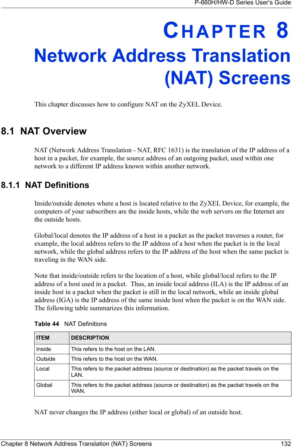 P-660H/HW-D Series User’s GuideChapter 8 Network Address Translation (NAT) Screens 132CHAPTER 8Network Address Translation(NAT) ScreensThis chapter discusses how to configure NAT on the ZyXEL Device.8.1  NAT Overview NAT (Network Address Translation - NAT, RFC 1631) is the translation of the IP address of a host in a packet, for example, the source address of an outgoing packet, used within one network to a different IP address known within another network. 8.1.1  NAT DefinitionsInside/outside denotes where a host is located relative to the ZyXEL Device, for example, the computers of your subscribers are the inside hosts, while the web servers on the Internet are the outside hosts. Global/local denotes the IP address of a host in a packet as the packet traverses a router, for example, the local address refers to the IP address of a host when the packet is in the local network, while the global address refers to the IP address of the host when the same packet is traveling in the WAN side. Note that inside/outside refers to the location of a host, while global/local refers to the IP address of a host used in a packet.  Thus, an inside local address (ILA) is the IP address of an inside host in a packet when the packet is still in the local network, while an inside global address (IGA) is the IP address of the same inside host when the packet is on the WAN side. The following table summarizes this information.NAT never changes the IP address (either local or global) of an outside host.Table 44   NAT DefinitionsITEM DESCRIPTIONInside This refers to the host on the LAN.Outside This refers to the host on the WAN.Local This refers to the packet address (source or destination) as the packet travels on the LAN.Global This refers to the packet address (source or destination) as the packet travels on the WAN.