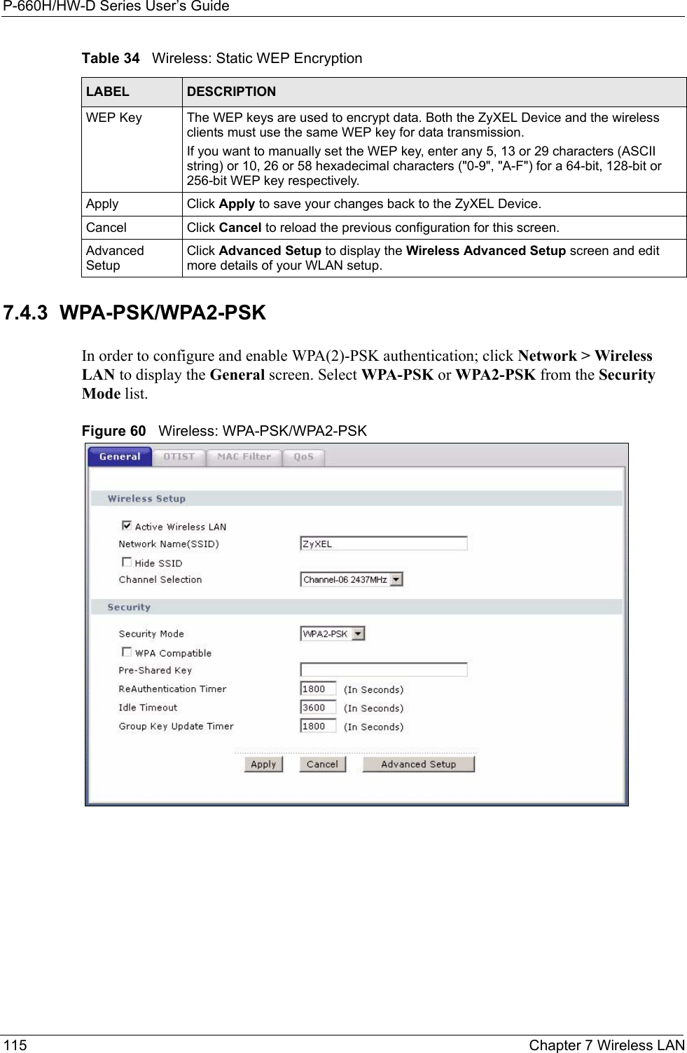 P-660H/HW-D Series User’s Guide115 Chapter 7 Wireless LAN7.4.3  WPA-PSK/WPA2-PSK In order to configure and enable WPA(2)-PSK authentication; click Network &gt; Wireless LAN to display the General screen. Select WPA-PSK or WPA2-PSK from the Security Mode list.Figure 60   Wireless: WPA-PSK/WPA2-PSKWEP Key The WEP keys are used to encrypt data. Both the ZyXEL Device and the wireless clients must use the same WEP key for data transmission.If you want to manually set the WEP key, enter any 5, 13 or 29 characters (ASCII string) or 10, 26 or 58 hexadecimal characters (&quot;0-9&quot;, &quot;A-F&quot;) for a 64-bit, 128-bit or 256-bit WEP key respectively.Apply Click Apply to save your changes back to the ZyXEL Device.Cancel Click Cancel to reload the previous configuration for this screen.Advanced SetupClick Advanced Setup to display the Wireless Advanced Setup screen and edit more details of your WLAN setup.Table 34   Wireless: Static WEP EncryptionLABEL DESCRIPTION
