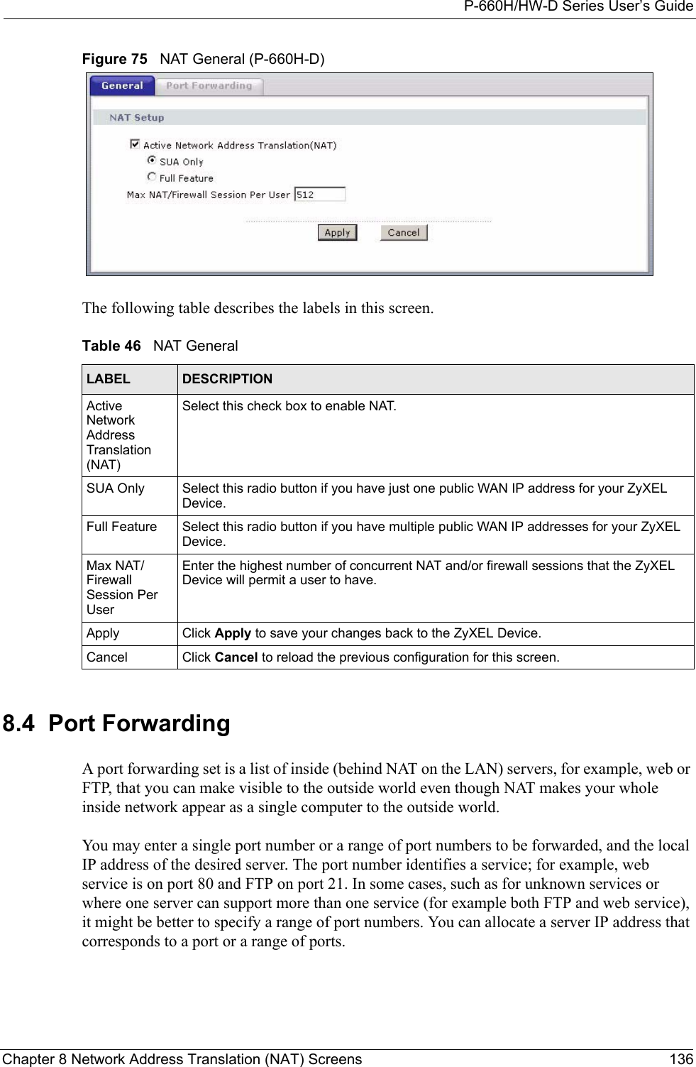 P-660H/HW-D Series User’s GuideChapter 8 Network Address Translation (NAT) Screens 136Figure 75   NAT General (P-660H-D) The following table describes the labels in this screen. 8.4  Port Forwarding  A port forwarding set is a list of inside (behind NAT on the LAN) servers, for example, web or FTP, that you can make visible to the outside world even though NAT makes your whole inside network appear as a single computer to the outside world. You may enter a single port number or a range of port numbers to be forwarded, and the local IP address of the desired server. The port number identifies a service; for example, web service is on port 80 and FTP on port 21. In some cases, such as for unknown services or where one server can support more than one service (for example both FTP and web service), it might be better to specify a range of port numbers. You can allocate a server IP address that corresponds to a port or a range of ports.Table 46   NAT GeneralLABEL DESCRIPTIONActive Network Address Translation (NAT)Select this check box to enable NAT.SUA Only Select this radio button if you have just one public WAN IP address for your ZyXEL Device. Full Feature  Select this radio button if you have multiple public WAN IP addresses for your ZyXEL Device. Max NAT/Firewall Session Per UserEnter the highest number of concurrent NAT and/or firewall sessions that the ZyXEL Device will permit a user to have.Apply Click Apply to save your changes back to the ZyXEL Device.Cancel Click Cancel to reload the previous configuration for this screen.