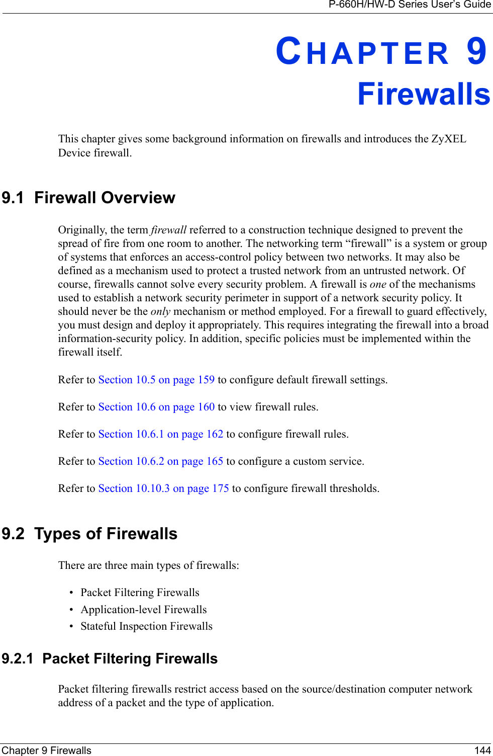 P-660H/HW-D Series User’s GuideChapter 9 Firewalls 144CHAPTER 9FirewallsThis chapter gives some background information on firewalls and introduces the ZyXEL Device firewall.9.1  Firewall Overview Originally, the term firewall referred to a construction technique designed to prevent the spread of fire from one room to another. The networking term “firewall” is a system or group of systems that enforces an access-control policy between two networks. It may also be defined as a mechanism used to protect a trusted network from an untrusted network. Of course, firewalls cannot solve every security problem. A firewall is one of the mechanisms used to establish a network security perimeter in support of a network security policy. It should never be the only mechanism or method employed. For a firewall to guard effectively, you must design and deploy it appropriately. This requires integrating the firewall into a broad information-security policy. In addition, specific policies must be implemented within the firewall itself. Refer to Section 10.5 on page 159 to configure default firewall settings. Refer to Section 10.6 on page 160 to view firewall rules. Refer to Section 10.6.1 on page 162 to configure firewall rules. Refer to Section 10.6.2 on page 165 to configure a custom service. Refer to Section 10.10.3 on page 175 to configure firewall thresholds. 9.2  Types of FirewallsThere are three main types of firewalls:• Packet Filtering Firewalls• Application-level Firewalls• Stateful Inspection Firewalls9.2.1  Packet Filtering FirewallsPacket filtering firewalls restrict access based on the source/destination computer network address of a packet and the type of application. 