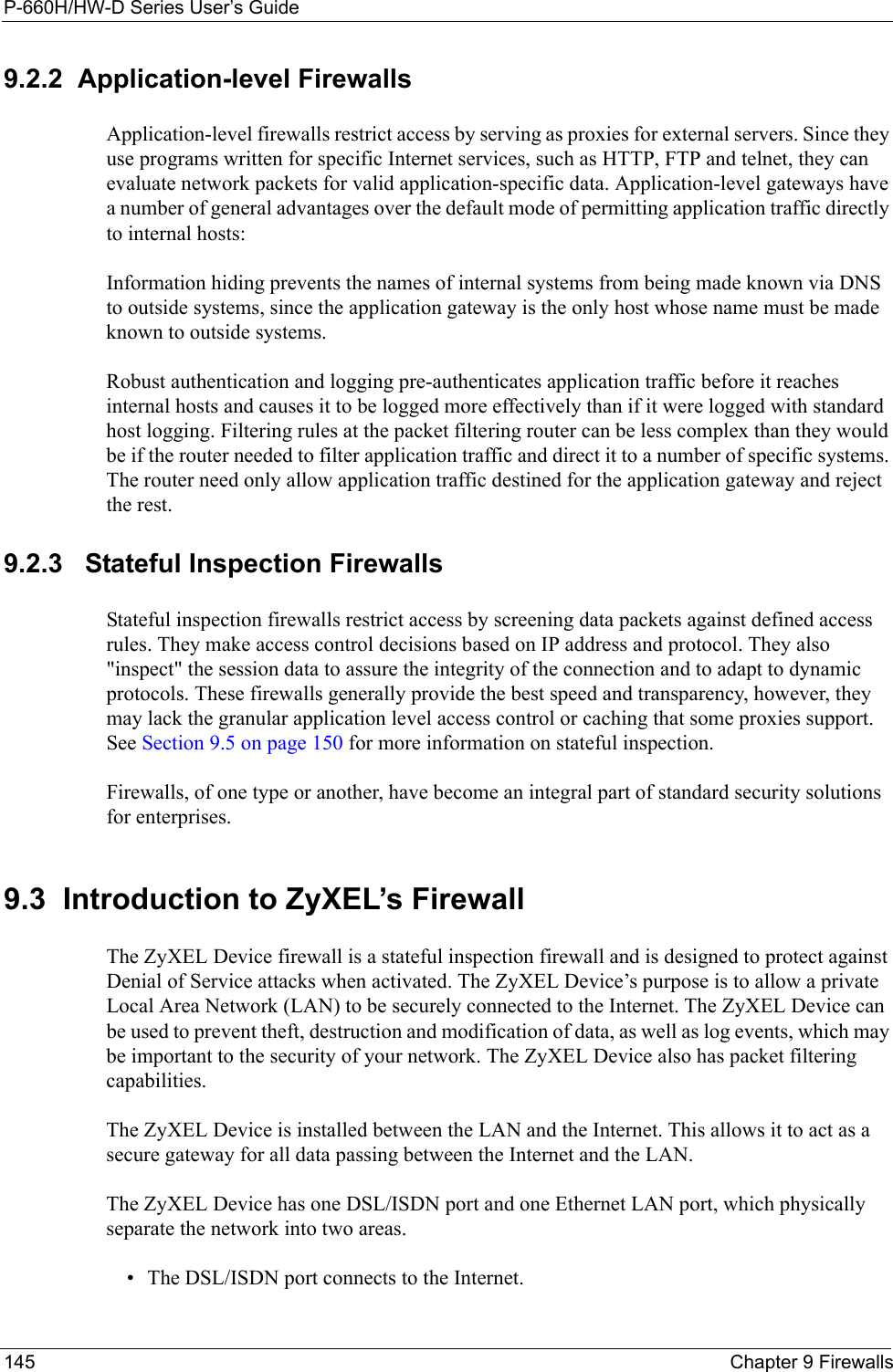 P-660H/HW-D Series User’s Guide145 Chapter 9 Firewalls9.2.2  Application-level FirewallsApplication-level firewalls restrict access by serving as proxies for external servers. Since they use programs written for specific Internet services, such as HTTP, FTP and telnet, they can evaluate network packets for valid application-specific data. Application-level gateways have a number of general advantages over the default mode of permitting application traffic directly to internal hosts:Information hiding prevents the names of internal systems from being made known via DNS to outside systems, since the application gateway is the only host whose name must be made known to outside systems.Robust authentication and logging pre-authenticates application traffic before it reaches internal hosts and causes it to be logged more effectively than if it were logged with standard host logging. Filtering rules at the packet filtering router can be less complex than they would be if the router needed to filter application traffic and direct it to a number of specific systems. The router need only allow application traffic destined for the application gateway and reject the rest.9.2.3   Stateful Inspection Firewalls Stateful inspection firewalls restrict access by screening data packets against defined access rules. They make access control decisions based on IP address and protocol. They also &quot;inspect&quot; the session data to assure the integrity of the connection and to adapt to dynamic protocols. These firewalls generally provide the best speed and transparency, however, they may lack the granular application level access control or caching that some proxies support. See Section 9.5 on page 150 for more information on stateful inspection.Firewalls, of one type or another, have become an integral part of standard security solutions for enterprises.9.3  Introduction to ZyXEL’s FirewallThe ZyXEL Device firewall is a stateful inspection firewall and is designed to protect against Denial of Service attacks when activated. The ZyXEL Device’s purpose is to allow a private Local Area Network (LAN) to be securely connected to the Internet. The ZyXEL Device can be used to prevent theft, destruction and modification of data, as well as log events, which may be important to the security of your network. The ZyXEL Device also has packet filtering capabilities.The ZyXEL Device is installed between the LAN and the Internet. This allows it to act as a secure gateway for all data passing between the Internet and the LAN.The ZyXEL Device has one DSL/ISDN port and one Ethernet LAN port, which physically separate the network into two areas.• The DSL/ISDN port connects to the Internet.