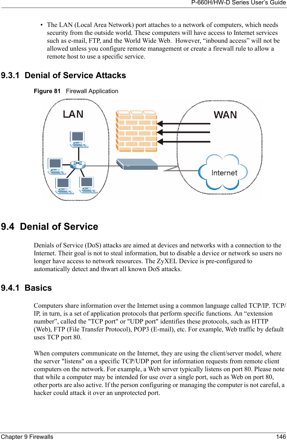 P-660H/HW-D Series User’s GuideChapter 9 Firewalls 146• The LAN (Local Area Network) port attaches to a network of computers, which needs security from the outside world. These computers will have access to Internet services such as e-mail, FTP, and the World Wide Web.  However, “inbound access” will not be allowed unless you configure remote management or create a firewall rule to allow a remote host to use a specific service.9.3.1  Denial of Service AttacksFigure 81   Firewall Application9.4  Denial of ServiceDenials of Service (DoS) attacks are aimed at devices and networks with a connection to the Internet. Their goal is not to steal information, but to disable a device or network so users no longer have access to network resources. The ZyXEL Device is pre-configured to automatically detect and thwart all known DoS attacks.9.4.1  BasicsComputers share information over the Internet using a common language called TCP/IP. TCP/IP, in turn, is a set of application protocols that perform specific functions. An “extension number”, called the &quot;TCP port&quot; or &quot;UDP port&quot; identifies these protocols, such as HTTP (Web), FTP (File Transfer Protocol), POP3 (E-mail), etc. For example, Web traffic by default uses TCP port 80. When computers communicate on the Internet, they are using the client/server model, where the server &quot;listens&quot; on a specific TCP/UDP port for information requests from remote client computers on the network. For example, a Web server typically listens on port 80. Please note that while a computer may be intended for use over a single port, such as Web on port 80, other ports are also active. If the person configuring or managing the computer is not careful, a hacker could attack it over an unprotected port. 