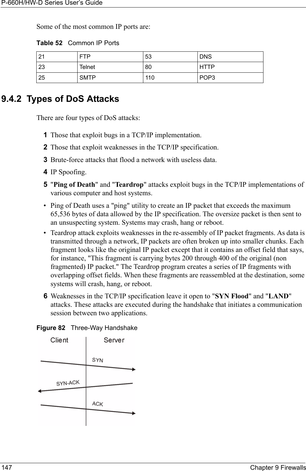 P-660H/HW-D Series User’s Guide147 Chapter 9 FirewallsSome of the most common IP ports are: 9.4.2  Types of DoS AttacksThere are four types of DoS attacks: 1Those that exploit bugs in a TCP/IP implementation.2Those that exploit weaknesses in the TCP/IP specification.3Brute-force attacks that flood a network with useless data. 4IP Spoofing.5&quot;Ping of Death&quot; and &quot;Teardrop&quot; attacks exploit bugs in the TCP/IP implementations of various computer and host systems. • Ping of Death uses a &quot;ping&quot; utility to create an IP packet that exceeds the maximum 65,536 bytes of data allowed by the IP specification. The oversize packet is then sent to an unsuspecting system. Systems may crash, hang or reboot. • Teardrop attack exploits weaknesses in the re-assembly of IP packet fragments. As data is transmitted through a network, IP packets are often broken up into smaller chunks. Each fragment looks like the original IP packet except that it contains an offset field that says, for instance, &quot;This fragment is carrying bytes 200 through 400 of the original (non fragmented) IP packet.&quot; The Teardrop program creates a series of IP fragments with overlapping offset fields. When these fragments are reassembled at the destination, some systems will crash, hang, or reboot. 6Weaknesses in the TCP/IP specification leave it open to &quot;SYN Flood&quot; and &quot;LAND&quot; attacks. These attacks are executed during the handshake that initiates a communication session between two applications.Figure 82   Three-Way HandshakeTable 52   Common IP Ports21 FTP 53 DNS23 Telnet 80 HTTP25 SMTP 110 POP3