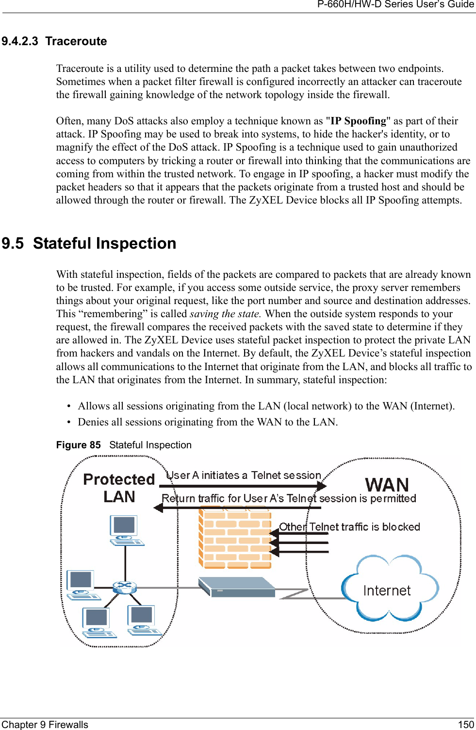 P-660H/HW-D Series User’s GuideChapter 9 Firewalls 1509.4.2.3  TracerouteTraceroute is a utility used to determine the path a packet takes between two endpoints. Sometimes when a packet filter firewall is configured incorrectly an attacker can traceroute the firewall gaining knowledge of the network topology inside the firewall.Often, many DoS attacks also employ a technique known as &quot;IP Spoofing&quot; as part of their attack. IP Spoofing may be used to break into systems, to hide the hacker&apos;s identity, or to magnify the effect of the DoS attack. IP Spoofing is a technique used to gain unauthorized access to computers by tricking a router or firewall into thinking that the communications are coming from within the trusted network. To engage in IP spoofing, a hacker must modify the packet headers so that it appears that the packets originate from a trusted host and should be allowed through the router or firewall. The ZyXEL Device blocks all IP Spoofing attempts.9.5  Stateful InspectionWith stateful inspection, fields of the packets are compared to packets that are already known to be trusted. For example, if you access some outside service, the proxy server remembers things about your original request, like the port number and source and destination addresses. This “remembering” is called saving the state. When the outside system responds to your request, the firewall compares the received packets with the saved state to determine if they are allowed in. The ZyXEL Device uses stateful packet inspection to protect the private LAN from hackers and vandals on the Internet. By default, the ZyXEL Device’s stateful inspection allows all communications to the Internet that originate from the LAN, and blocks all traffic to the LAN that originates from the Internet. In summary, stateful inspection: • Allows all sessions originating from the LAN (local network) to the WAN (Internet).• Denies all sessions originating from the WAN to the LAN.Figure 85   Stateful Inspection