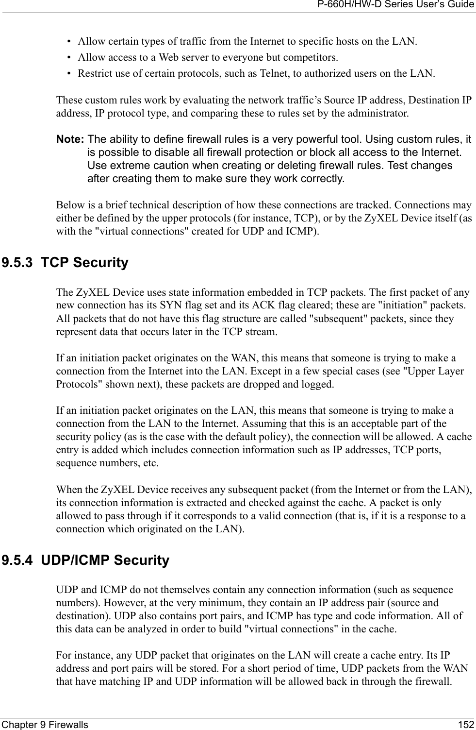 P-660H/HW-D Series User’s GuideChapter 9 Firewalls 152• Allow certain types of traffic from the Internet to specific hosts on the LAN.• Allow access to a Web server to everyone but competitors.• Restrict use of certain protocols, such as Telnet, to authorized users on the LAN.These custom rules work by evaluating the network traffic’s Source IP address, Destination IP address, IP protocol type, and comparing these to rules set by the administrator.Note: The ability to define firewall rules is a very powerful tool. Using custom rules, it is possible to disable all firewall protection or block all access to the Internet. Use extreme caution when creating or deleting firewall rules. Test changes after creating them to make sure they work correctly.Below is a brief technical description of how these connections are tracked. Connections may either be defined by the upper protocols (for instance, TCP), or by the ZyXEL Device itself (as with the &quot;virtual connections&quot; created for UDP and ICMP). 9.5.3  TCP SecurityThe ZyXEL Device uses state information embedded in TCP packets. The first packet of any new connection has its SYN flag set and its ACK flag cleared; these are &quot;initiation&quot; packets. All packets that do not have this flag structure are called &quot;subsequent&quot; packets, since they represent data that occurs later in the TCP stream. If an initiation packet originates on the WAN, this means that someone is trying to make a connection from the Internet into the LAN. Except in a few special cases (see &quot;Upper Layer Protocols&quot; shown next), these packets are dropped and logged.If an initiation packet originates on the LAN, this means that someone is trying to make a connection from the LAN to the Internet. Assuming that this is an acceptable part of the security policy (as is the case with the default policy), the connection will be allowed. A cache entry is added which includes connection information such as IP addresses, TCP ports, sequence numbers, etc.When the ZyXEL Device receives any subsequent packet (from the Internet or from the LAN), its connection information is extracted and checked against the cache. A packet is only allowed to pass through if it corresponds to a valid connection (that is, if it is a response to a connection which originated on the LAN).9.5.4  UDP/ICMP SecurityUDP and ICMP do not themselves contain any connection information (such as sequence numbers). However, at the very minimum, they contain an IP address pair (source and destination). UDP also contains port pairs, and ICMP has type and code information. All of this data can be analyzed in order to build &quot;virtual connections&quot; in the cache. For instance, any UDP packet that originates on the LAN will create a cache entry. Its IP address and port pairs will be stored. For a short period of time, UDP packets from the WAN that have matching IP and UDP information will be allowed back in through the firewall.
