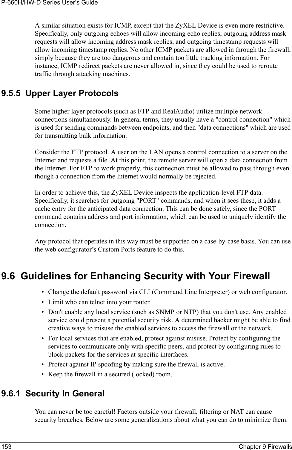 P-660H/HW-D Series User’s Guide153 Chapter 9 FirewallsA similar situation exists for ICMP, except that the ZyXEL Device is even more restrictive. Specifically, only outgoing echoes will allow incoming echo replies, outgoing address mask requests will allow incoming address mask replies, and outgoing timestamp requests will allow incoming timestamp replies. No other ICMP packets are allowed in through the firewall, simply because they are too dangerous and contain too little tracking information. For instance, ICMP redirect packets are never allowed in, since they could be used to reroute traffic through attacking machines. 9.5.5  Upper Layer ProtocolsSome higher layer protocols (such as FTP and RealAudio) utilize multiple network connections simultaneously. In general terms, they usually have a &quot;control connection&quot; which is used for sending commands between endpoints, and then &quot;data connections&quot; which are used for transmitting bulk information. Consider the FTP protocol. A user on the LAN opens a control connection to a server on the Internet and requests a file. At this point, the remote server will open a data connection from the Internet. For FTP to work properly, this connection must be allowed to pass through even though a connection from the Internet would normally be rejected.In order to achieve this, the ZyXEL Device inspects the application-level FTP data. Specifically, it searches for outgoing &quot;PORT&quot; commands, and when it sees these, it adds a cache entry for the anticipated data connection. This can be done safely, since the PORT command contains address and port information, which can be used to uniquely identify the connection.Any protocol that operates in this way must be supported on a case-by-case basis. You can use the web configurator’s Custom Ports feature to do this.9.6  Guidelines for Enhancing Security with Your Firewall• Change the default password via CLI (Command Line Interpreter) or web configurator. • Limit who can telnet into your router. • Don&apos;t enable any local service (such as SNMP or NTP) that you don&apos;t use. Any enabled service could present a potential security risk. A determined hacker might be able to find creative ways to misuse the enabled services to access the firewall or the network. • For local services that are enabled, protect against misuse. Protect by configuring the services to communicate only with specific peers, and protect by configuring rules to block packets for the services at specific interfaces. • Protect against IP spoofing by making sure the firewall is active. • Keep the firewall in a secured (locked) room. 9.6.1  Security In GeneralYou can never be too careful! Factors outside your firewall, filtering or NAT can cause security breaches. Below are some generalizations about what you can do to minimize them.