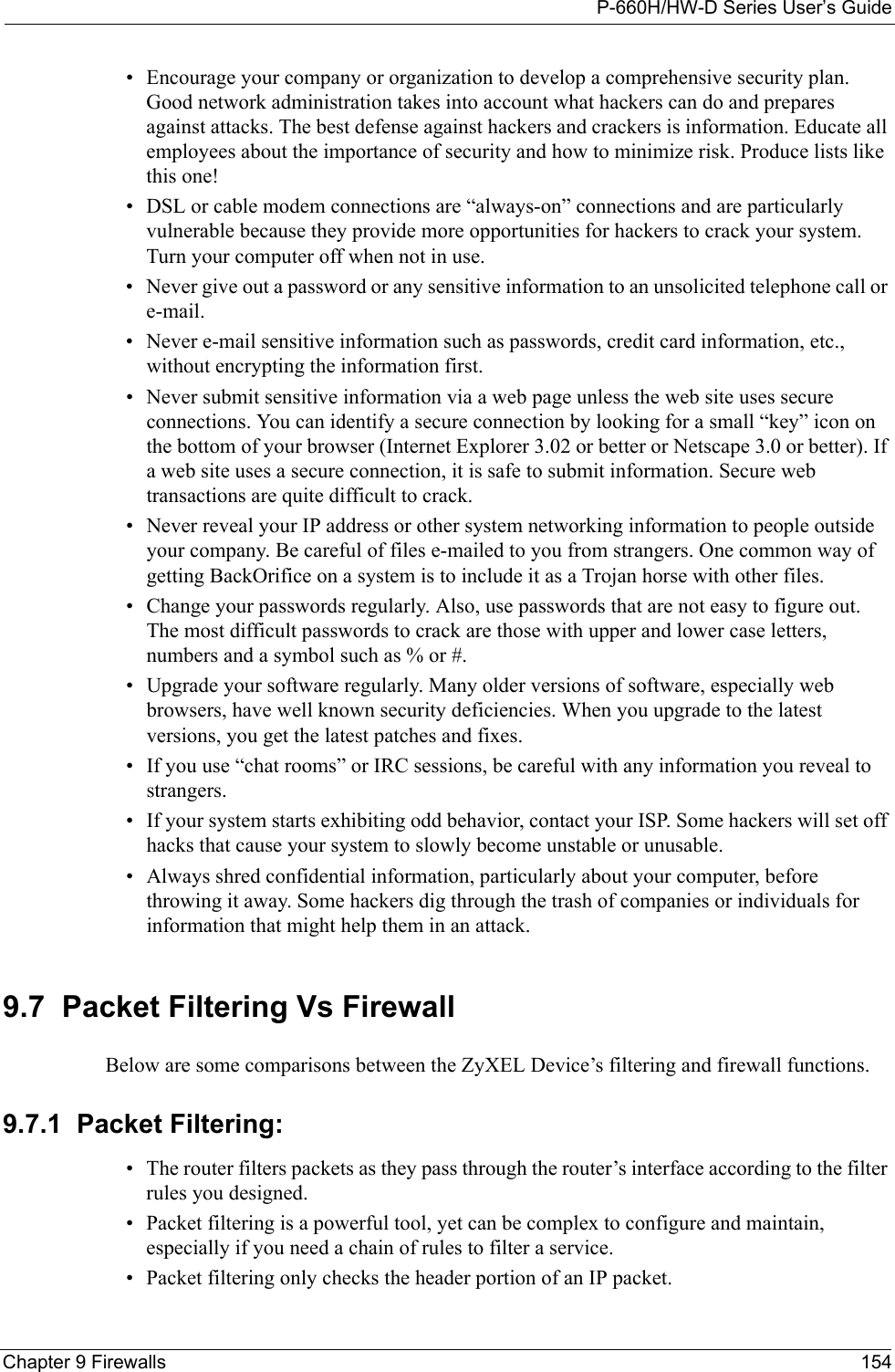 P-660H/HW-D Series User’s GuideChapter 9 Firewalls 154• Encourage your company or organization to develop a comprehensive security plan. Good network administration takes into account what hackers can do and prepares against attacks. The best defense against hackers and crackers is information. Educate all employees about the importance of security and how to minimize risk. Produce lists like this one!• DSL or cable modem connections are “always-on” connections and are particularly vulnerable because they provide more opportunities for hackers to crack your system. Turn your computer off when not in use. • Never give out a password or any sensitive information to an unsolicited telephone call or e-mail.• Never e-mail sensitive information such as passwords, credit card information, etc., without encrypting the information first.• Never submit sensitive information via a web page unless the web site uses secure connections. You can identify a secure connection by looking for a small “key” icon on the bottom of your browser (Internet Explorer 3.02 or better or Netscape 3.0 or better). If a web site uses a secure connection, it is safe to submit information. Secure web transactions are quite difficult to crack.• Never reveal your IP address or other system networking information to people outside your company. Be careful of files e-mailed to you from strangers. One common way of getting BackOrifice on a system is to include it as a Trojan horse with other files.• Change your passwords regularly. Also, use passwords that are not easy to figure out. The most difficult passwords to crack are those with upper and lower case letters, numbers and a symbol such as % or #.• Upgrade your software regularly. Many older versions of software, especially web browsers, have well known security deficiencies. When you upgrade to the latest versions, you get the latest patches and fixes.• If you use “chat rooms” or IRC sessions, be careful with any information you reveal to strangers.• If your system starts exhibiting odd behavior, contact your ISP. Some hackers will set off hacks that cause your system to slowly become unstable or unusable. • Always shred confidential information, particularly about your computer, before throwing it away. Some hackers dig through the trash of companies or individuals for information that might help them in an attack.9.7  Packet Filtering Vs FirewallBelow are some comparisons between the ZyXEL Device’s filtering and firewall functions.9.7.1  Packet Filtering:• The router filters packets as they pass through the router’s interface according to the filter rules you designed.• Packet filtering is a powerful tool, yet can be complex to configure and maintain, especially if you need a chain of rules to filter a service.• Packet filtering only checks the header portion of an IP packet.
