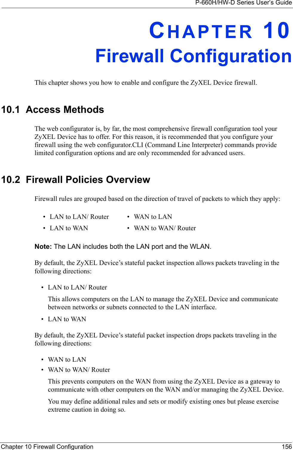 P-660H/HW-D Series User’s GuideChapter 10 Firewall Configuration 156CHAPTER 10Firewall ConfigurationThis chapter shows you how to enable and configure the ZyXEL Device firewall.10.1  Access MethodsThe web configurator is, by far, the most comprehensive firewall configuration tool your ZyXEL Device has to offer. For this reason, it is recommended that you configure your firewall using the web configurator.CLI (Command Line Interpreter) commands provide limited configuration options and are only recommended for advanced users.10.2  Firewall Policies Overview  Firewall rules are grouped based on the direction of travel of packets to which they apply: Note: The LAN includes both the LAN port and the WLAN.By default, the ZyXEL Device’s stateful packet inspection allows packets traveling in the following directions:• LAN to LAN/ Router This allows computers on the LAN to manage the ZyXEL Device and communicate between networks or subnets connected to the LAN interface.• LAN to WANBy default, the ZyXEL Device’s stateful packet inspection drops packets traveling in the following directions:•WAN to LAN•WAN to WAN/ Router This prevents computers on the WAN from using the ZyXEL Device as a gateway to communicate with other computers on the WAN and/or managing the ZyXEL Device.You may define additional rules and sets or modify existing ones but please exercise extreme caution in doing so.• LAN to LAN/ Router • WAN to LAN• LAN to WAN • WAN to WAN/ Router