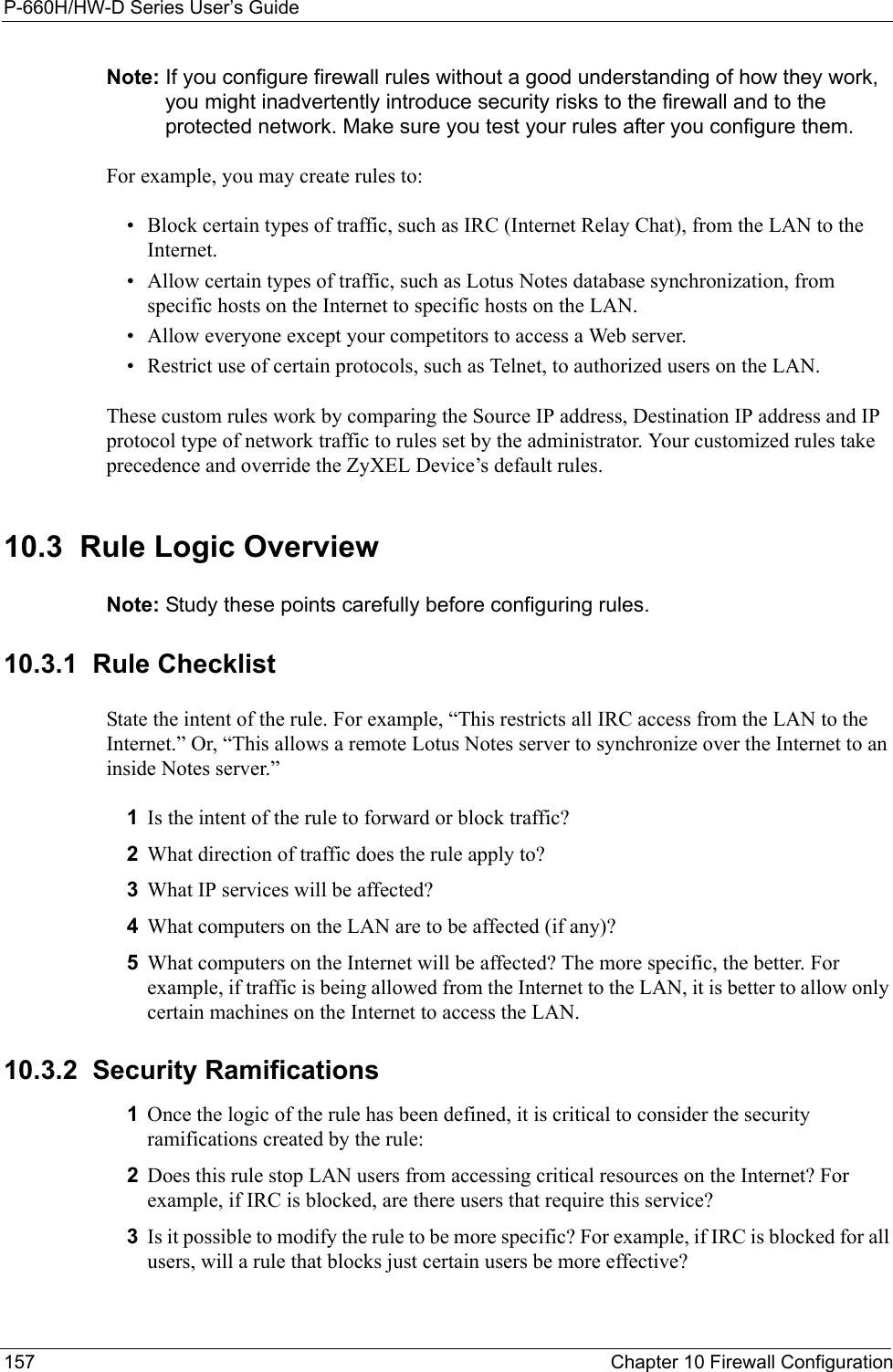 P-660H/HW-D Series User’s Guide157 Chapter 10 Firewall ConfigurationNote: If you configure firewall rules without a good understanding of how they work, you might inadvertently introduce security risks to the firewall and to the protected network. Make sure you test your rules after you configure them.For example, you may create rules to:• Block certain types of traffic, such as IRC (Internet Relay Chat), from the LAN to the Internet.• Allow certain types of traffic, such as Lotus Notes database synchronization, from specific hosts on the Internet to specific hosts on the LAN.• Allow everyone except your competitors to access a Web server.• Restrict use of certain protocols, such as Telnet, to authorized users on the LAN.These custom rules work by comparing the Source IP address, Destination IP address and IP protocol type of network traffic to rules set by the administrator. Your customized rules take precedence and override the ZyXEL Device’s default rules. 10.3  Rule Logic Overview  Note: Study these points carefully before configuring rules.10.3.1  Rule ChecklistState the intent of the rule. For example, “This restricts all IRC access from the LAN to the Internet.” Or, “This allows a remote Lotus Notes server to synchronize over the Internet to an inside Notes server.”1Is the intent of the rule to forward or block traffic?2What direction of traffic does the rule apply to?3What IP services will be affected?4What computers on the LAN are to be affected (if any)?5What computers on the Internet will be affected? The more specific, the better. For example, if traffic is being allowed from the Internet to the LAN, it is better to allow only certain machines on the Internet to access the LAN.10.3.2  Security Ramifications1Once the logic of the rule has been defined, it is critical to consider the security ramifications created by the rule:2Does this rule stop LAN users from accessing critical resources on the Internet? For example, if IRC is blocked, are there users that require this service?3Is it possible to modify the rule to be more specific? For example, if IRC is blocked for all users, will a rule that blocks just certain users be more effective?