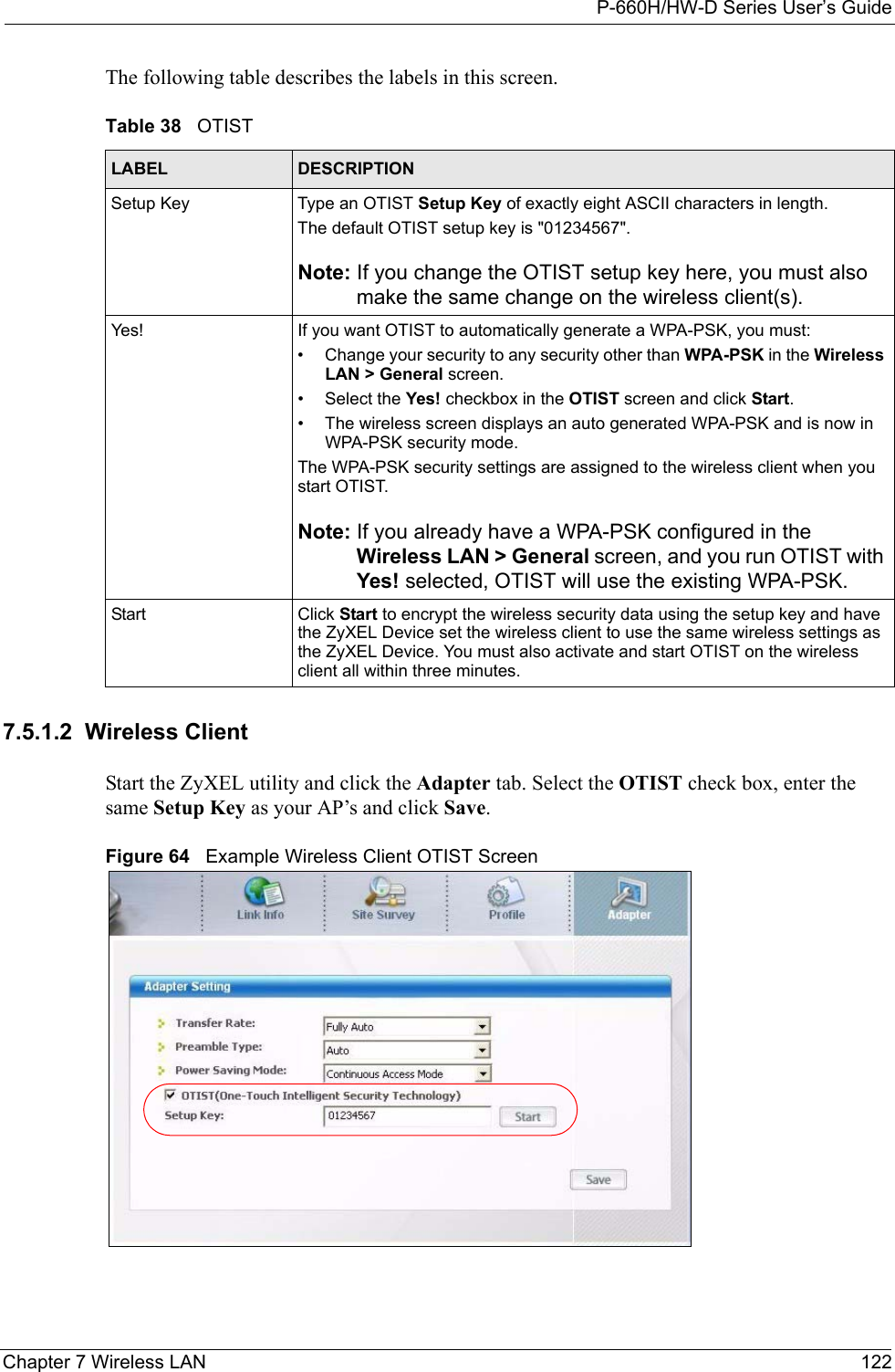 P-660H/HW-D Series User’s GuideChapter 7 Wireless LAN 122The following table describes the labels in this screen.7.5.1.2  Wireless ClientStart the ZyXEL utility and click the Adapter tab. Select the OTIST check box, enter the same Setup Key as your AP’s and click Save.Figure 64   Example Wireless Client OTIST ScreenTable 38   OTISTLABEL DESCRIPTIONSetup Key Type an OTIST Setup Key of exactly eight ASCII characters in length. The default OTIST setup key is &quot;01234567&quot;.Note: If you change the OTIST setup key here, you must also make the same change on the wireless client(s).Yes! If you want OTIST to automatically generate a WPA-PSK, you must:• Change your security to any security other than WPA-PSK in the Wireless LAN &gt; General screen.• Select the Yes! checkbox in the OTIST screen and click Start.• The wireless screen displays an auto generated WPA-PSK and is now in WPA-PSK security mode. The WPA-PSK security settings are assigned to the wireless client when you start OTIST.Note: If you already have a WPA-PSK configured in the Wireless LAN &gt; General screen, and you run OTIST with Yes! selected, OTIST will use the existing WPA-PSK.Start Click Start to encrypt the wireless security data using the setup key and have the ZyXEL Device set the wireless client to use the same wireless settings as the ZyXEL Device. You must also activate and start OTIST on the wireless client all within three minutes.