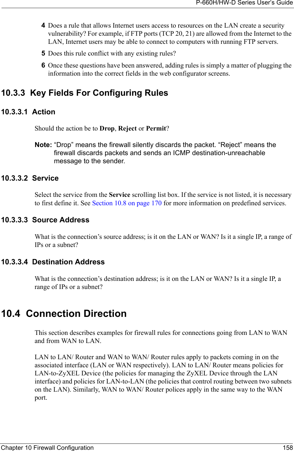P-660H/HW-D Series User’s GuideChapter 10 Firewall Configuration 1584Does a rule that allows Internet users access to resources on the LAN create a security vulnerability? For example, if FTP ports (TCP 20, 21) are allowed from the Internet to the LAN, Internet users may be able to connect to computers with running FTP servers.5Does this rule conflict with any existing rules?6Once these questions have been answered, adding rules is simply a matter of plugging the information into the correct fields in the web configurator screens.10.3.3  Key Fields For Configuring Rules10.3.3.1  ActionShould the action be to Drop, Reject or Permit? Note: “Drop” means the firewall silently discards the packet. “Reject” means the firewall discards packets and sends an ICMP destination-unreachable message to the sender.10.3.3.2  ServiceSelect the service from the Service scrolling list box. If the service is not listed, it is necessary to first define it. See Section 10.8 on page 170 for more information on predefined services.10.3.3.3  Source AddressWhat is the connection’s source address; is it on the LAN or WAN? Is it a single IP, a range of IPs or a subnet?10.3.3.4  Destination AddressWhat is the connection’s destination address; is it on the LAN or WAN? Is it a single IP, a range of IPs or a subnet?10.4  Connection DirectionThis section describes examples for firewall rules for connections going from LAN to WAN and from WAN to LAN.LAN to LAN/ Router and WAN to WAN/ Router rules apply to packets coming in on the associated interface (LAN or WAN respectively). LAN to LAN/ Router means policies for LAN-to-ZyXEL Device (the policies for managing the ZyXEL Device through the LAN interface) and policies for LAN-to-LAN (the policies that control routing between two subnets on the LAN). Similarly, WAN to WAN/ Router polices apply in the same way to the WAN port.
