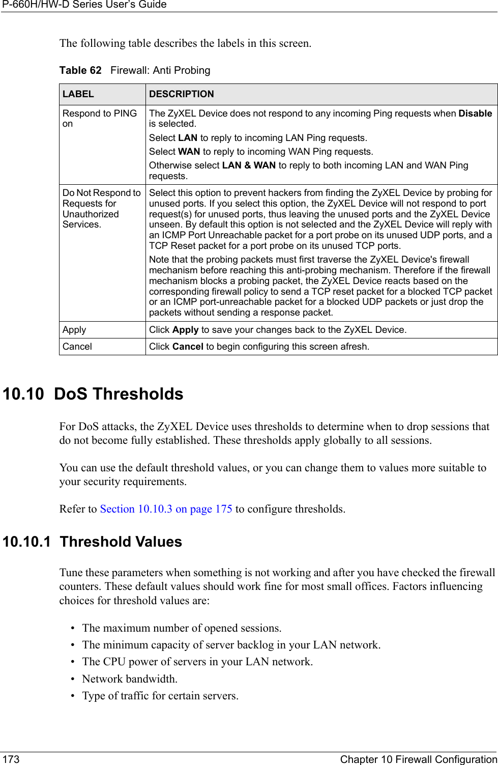 P-660H/HW-D Series User’s Guide173 Chapter 10 Firewall ConfigurationThe following table describes the labels in this screen.10.10  DoS Thresholds For DoS attacks, the ZyXEL Device uses thresholds to determine when to drop sessions that do not become fully established. These thresholds apply globally to all sessions.You can use the default threshold values, or you can change them to values more suitable to your security requirements.Refer to Section 10.10.3 on page 175 to configure thresholds.  10.10.1  Threshold ValuesTune these parameters when something is not working and after you have checked the firewall counters. These default values should work fine for most small offices. Factors influencing choices for threshold values are:• The maximum number of opened sessions.• The minimum capacity of server backlog in your LAN network.• The CPU power of servers in your LAN network.• Network bandwidth. • Type of traffic for certain servers.Table 62   Firewall: Anti ProbingLABEL DESCRIPTIONRespond to PING onThe ZyXEL Device does not respond to any incoming Ping requests when Disable is selected. Select LAN to reply to incoming LAN Ping requests.Select WAN to reply to incoming WAN Ping requests. Otherwise select LAN &amp; WAN to reply to both incoming LAN and WAN Ping requests. Do Not Respond to Requests for Unauthorized Services.Select this option to prevent hackers from finding the ZyXEL Device by probing for unused ports. If you select this option, the ZyXEL Device will not respond to port request(s) for unused ports, thus leaving the unused ports and the ZyXEL Device unseen. By default this option is not selected and the ZyXEL Device will reply with an ICMP Port Unreachable packet for a port probe on its unused UDP ports, and a TCP Reset packet for a port probe on its unused TCP ports. Note that the probing packets must first traverse the ZyXEL Device&apos;s firewall mechanism before reaching this anti-probing mechanism. Therefore if the firewall mechanism blocks a probing packet, the ZyXEL Device reacts based on the corresponding firewall policy to send a TCP reset packet for a blocked TCP packet or an ICMP port-unreachable packet for a blocked UDP packets or just drop the packets without sending a response packet.Apply Click Apply to save your changes back to the ZyXEL Device.Cancel Click Cancel to begin configuring this screen afresh.