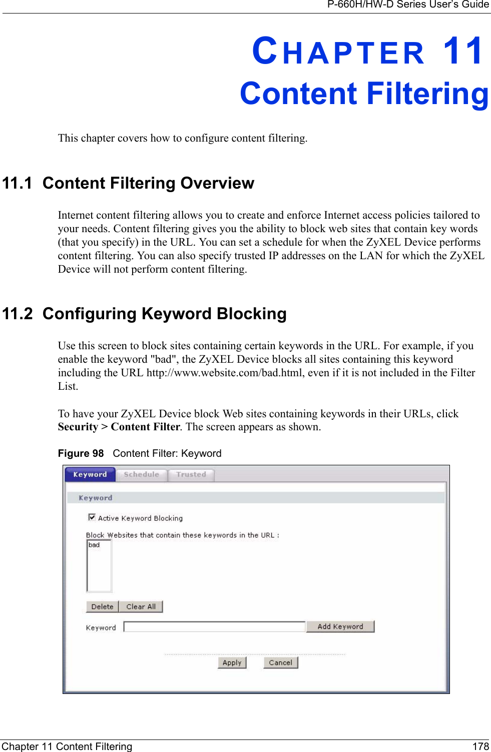 P-660H/HW-D Series User’s GuideChapter 11 Content Filtering 178CHAPTER 11Content FilteringThis chapter covers how to configure content filtering.11.1  Content Filtering Overview Internet content filtering allows you to create and enforce Internet access policies tailored to your needs. Content filtering gives you the ability to block web sites that contain key words (that you specify) in the URL. You can set a schedule for when the ZyXEL Device performs content filtering. You can also specify trusted IP addresses on the LAN for which the ZyXEL Device will not perform content filtering.11.2  Configuring Keyword Blocking  Use this screen to block sites containing certain keywords in the URL. For example, if you enable the keyword &quot;bad&quot;, the ZyXEL Device blocks all sites containing this keyword including the URL http://www.website.com/bad.html, even if it is not included in the Filter List. To have your ZyXEL Device block Web sites containing keywords in their URLs, click Security &gt; Content Filter. The screen appears as shown.Figure 98   Content Filter: Keyword