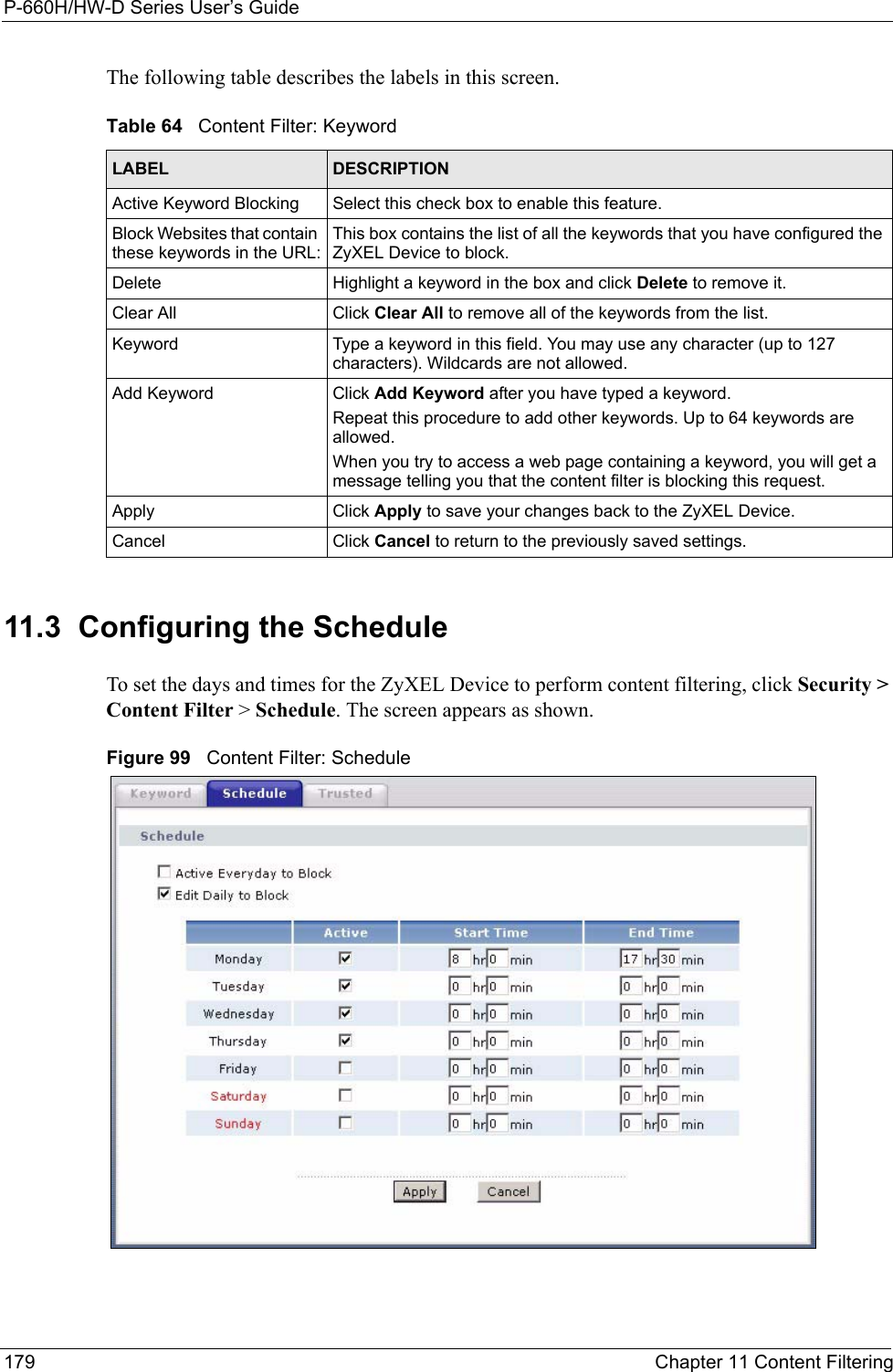 P-660H/HW-D Series User’s Guide179 Chapter 11 Content FilteringThe following table describes the labels in this screen.  11.3  Configuring the Schedule  To set the days and times for the ZyXEL Device to perform content filtering, click Security &gt; Content Filter &gt; Schedule. The screen appears as shown.Figure 99   Content Filter: ScheduleTable 64   Content Filter: KeywordLABEL DESCRIPTIONActive Keyword Blocking Select this check box to enable this feature.Block Websites that contain these keywords in the URL:This box contains the list of all the keywords that you have configured the ZyXEL Device to block. Delete  Highlight a keyword in the box and click Delete to remove it. Clear All  Click Clear All to remove all of the keywords from the list.Keyword Type a keyword in this field. You may use any character (up to 127 characters). Wildcards are not allowed.Add Keyword Click Add Keyword after you have typed a keyword. Repeat this procedure to add other keywords. Up to 64 keywords are allowed.When you try to access a web page containing a keyword, you will get a message telling you that the content filter is blocking this request.Apply Click Apply to save your changes back to the ZyXEL Device.Cancel Click Cancel to return to the previously saved settings.