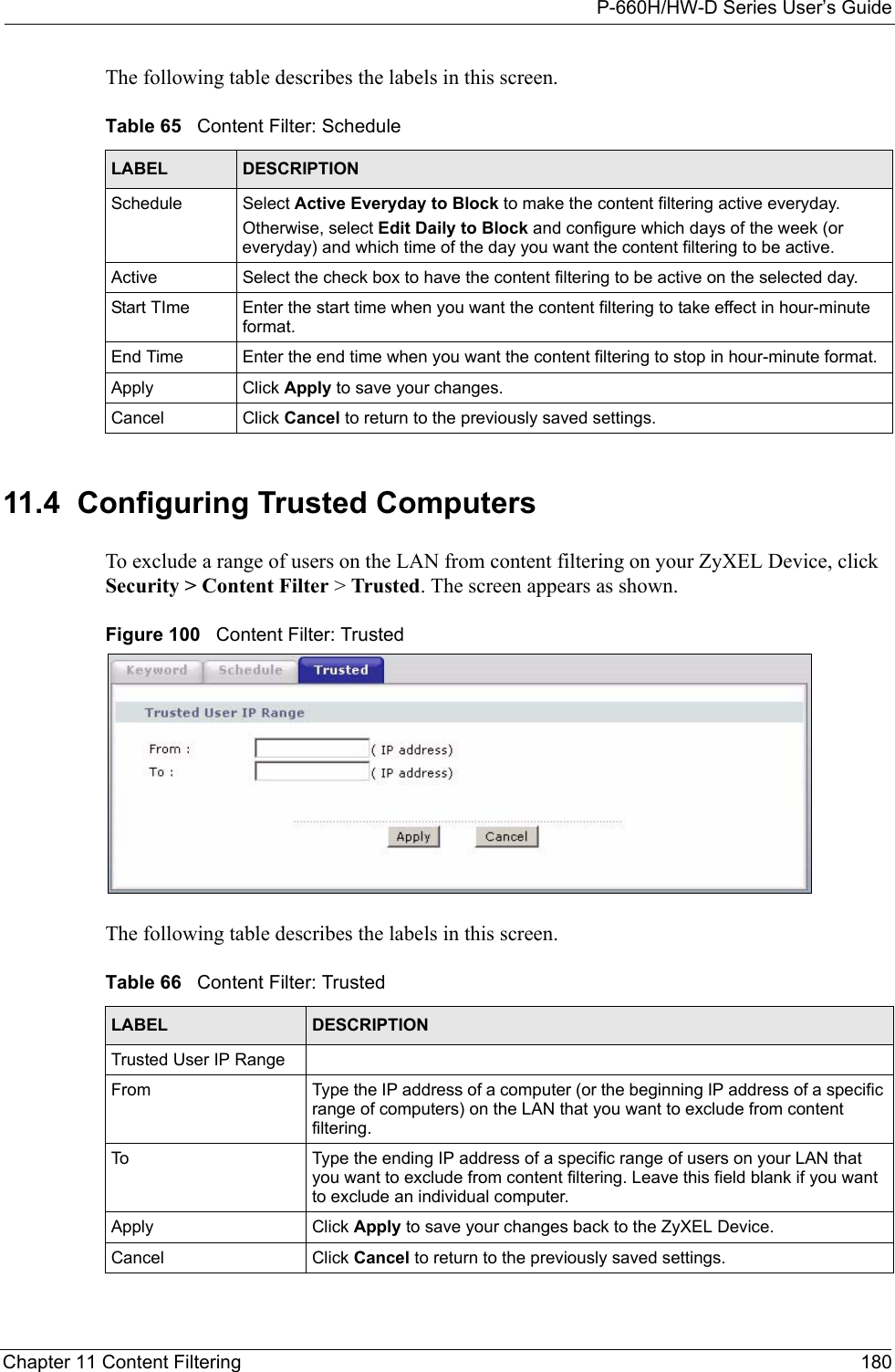 P-660H/HW-D Series User’s GuideChapter 11 Content Filtering 180The following table describes the labels in this screen.   11.4  Configuring Trusted Computers  To exclude a range of users on the LAN from content filtering on your ZyXEL Device, click Security &gt; Content Filter &gt; Trusted. The screen appears as shown.Figure 100   Content Filter: TrustedThe following table describes the labels in this screen. Table 65   Content Filter: ScheduleLABEL DESCRIPTIONSchedule Select Active Everyday to Block to make the content filtering active everyday.Otherwise, select Edit Daily to Block and configure which days of the week (or everyday) and which time of the day you want the content filtering to be active. Active Select the check box to have the content filtering to be active on the selected day.Start TIme Enter the start time when you want the content filtering to take effect in hour-minute format.End Time Enter the end time when you want the content filtering to stop in hour-minute format. Apply  Click Apply to save your changes. Cancel Click Cancel to return to the previously saved settings.Table 66   Content Filter: TrustedLABEL DESCRIPTIONTrusted User IP RangeFrom Type the IP address of a computer (or the beginning IP address of a specific range of computers) on the LAN that you want to exclude from content filtering. To Type the ending IP address of a specific range of users on your LAN that you want to exclude from content filtering. Leave this field blank if you want to exclude an individual computer.Apply  Click Apply to save your changes back to the ZyXEL Device. Cancel Click Cancel to return to the previously saved settings.